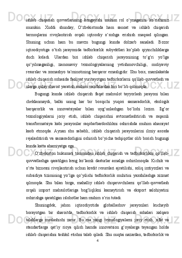 ishlab   chiqarish   quvvatlarining   kengayishi   muhim   rol   o‘ynaganini   ko‘rishimiz
mumkin.   Xuddi   shunday,   O‘zbekistonda   ham   sanoat   va   ishlab   chiqarish
tarmoqlarini   rivojlantirish   orqali   iqtisodiy   o‘sishga   erishish   maqsad   qilingan.
Shuning   uchun   ham   bu   mavzu   bugungi   kunda   dolzarb   sanaladi.   Bozor
iqtisodiyotiga   o‘tish   jarayonida   tadbirkorlik   subyektlari   ko‘plab   qiyinchiliklarga
duch   keladi.   Ulardan   biri   ishlab   chiqarish   jarayonining   to‘g‘ri   yo‘lga
qo‘yilmaganligi,   zamonaviy   texnologiyalarning   yetishmovchiligi,   moliyaviy
resurslar   va   xomashyo   ta’minotining   barqaror   emasligidir.   Shu   bois,   mamlakatda
ishlab chiqarish sohasida faoliyat yuritayotgan tadbirkorlarni qo‘llab-quvvatlash va
ularga qulay sharoit yaratish muhim vazifalardan biri bo‘lib qolmoqda.
Bugungi   kunda   ishlab   chiqarish   faqat   mahsulot   tayyorlash   jarayoni   bilan
cheklanmaydi,   balki   uning   har   bir   bosqichi   yuqori   samaradorlik,   ekologik
barqarorlik   va   innovatsiyalar   bilan   uyg‘unlashgan   bo‘lishi   lozim.   Ilg‘or
texnologiyalarni   joriy   etish,   ishlab   chiqarishni   avtomatlashtirish   va   raqamli
transformatsiya   kabi   jarayonlar   raqobatbardoshlikni   oshirishda   muhim   ahamiyat
kasb   etmoqda.   Aynan   shu   sababli,   ishlab   chiqarish   jarayonlarini   ilmiy   asosda
rejalashtirish va samaradorligini oshirish bo‘yicha tadqiqotlar olib borish bugungi
kunda katta ahamiyatga ega.
O‘zbekiston   hukumati   tomonidan   ishlab   chiqarish   va   tadbirkorlikni   qo‘llab-
quvvatlashga   qaratilgan   keng   ko‘lamli   dasturlar   amalga   oshirilmoqda.   Kichik   va
o‘rta  biznesni   rivojlantirish  uchun  kredit   resurslari   ajratilishi,   soliq  imtiyozlari  va
subsidiya   tizimining   yo‘lga   qo‘yilishi   tadbirkorlik   muhitini   yaxshilashga   xizmat
qilmoqda.   Shu   bilan   birga,   mahalliy   ishlab   chiqaruvchilarni   qo‘llab-quvvatlash
orqali   import   mahsulotlariga   bog‘liqlikni   kamaytirish   va   eksport   salohiyatini
oshirishga qaratilgan islohotlar ham muhim o‘rin tutadi.
Shuningdek,   jahon   iqtisodiyotida   globallashuv   jarayonlari   kuchayib
borayotgan   bir   sharoitda,   tadbirkorlik   va   ishlab   chiqarish   sohalari   xalqaro
talablarga   moslashishi   zarur.   Bu   esa   yangi   texnologiyalarni   joriy   etish,   sifat   va
standartlarga   qat’iy   rioya   qilish   hamda   innovatsion   g‘oyalarga   tayangan   holda
ishlab chiqarishni tashkil etishni talab qiladi. Shu nuqtai nazardan, tadbirkorlik va
4 
