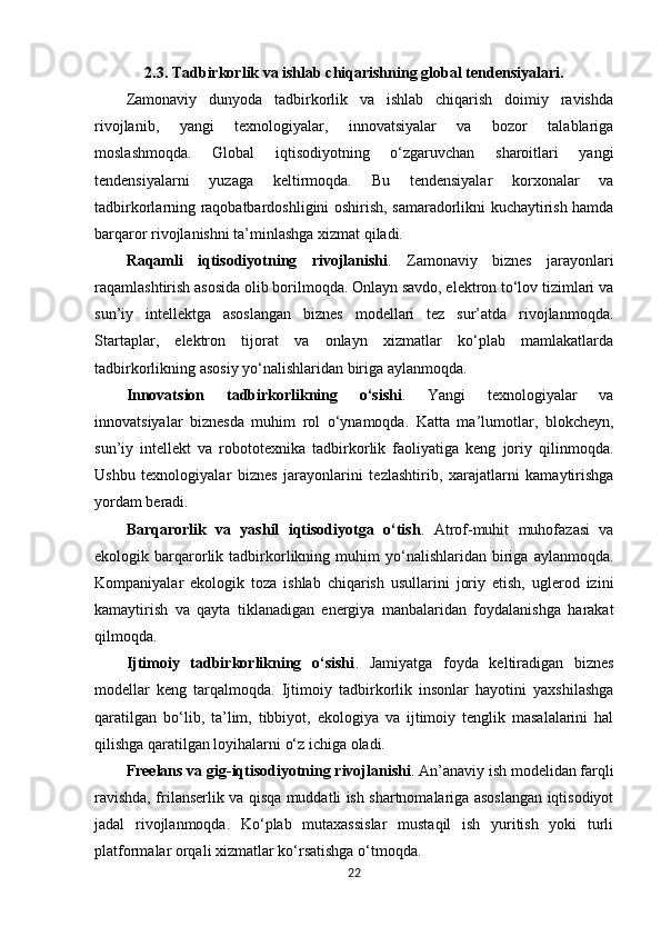 2.3. Tadbirkorlik va ishlab chiqarishning global tendensiyalari.
Zamonaviy   dunyoda   tadbirkorlik   va   ishlab   chiqarish   doimiy   ravishda
rivojlanib,   yangi   texnologiyalar,   innovatsiyalar   va   bozor   talablariga
moslashmoqda.   Global   iqtisodiyotning   o‘zgaruvchan   sharoitlari   yangi
tendensiyalarni   yuzaga   keltirmoqda.   Bu   tendensiyalar   korxonalar   va
tadbirkorlarning raqobatbardoshligini oshirish, samaradorlikni kuchaytirish hamda
barqaror rivojlanishni ta’minlashga xizmat qiladi.
Raqamli   iqtisodiyotning   rivojlanishi .   Zamonaviy   biznes   jarayonlari
raqamlashtirish asosida olib borilmoqda. Onlayn savdo, elektron to‘lov tizimlari va
sun’iy   intellektga   asoslangan   biznes   modellari   tez   sur’atda   rivojlanmoqda.
Startaplar,   elektron   tijorat   va   onlayn   xizmatlar   ko‘plab   mamlakatlarda
tadbirkorlikning asosiy yo‘nalishlaridan biriga aylanmoqda.
Innovatsion   tadbirkorlikning   o‘sishi .   Yangi   texnologiyalar   va
innovatsiyalar   biznesda   muhim   rol   o‘ynamoqda.   Katta   ma’lumotlar,   blokcheyn,
sun’iy   intellekt   va   robototexnika   tadbirkorlik   faoliyatiga   keng   joriy   qilinmoqda.
Ushbu   texnologiyalar   biznes   jarayonlarini   tezlashtirib,   xarajatlarni   kamaytirishga
yordam beradi.
Barqarorlik   va   yashil   iqtisodiyotga   o‘tish .   Atrof-muhit   muhofazasi   va
ekologik  barqarorlik   tadbirkorlikning  muhim   yo‘nalishlaridan   biriga   aylanmoqda.
Kompaniyalar   ekologik   toza   ishlab   chiqarish   usullarini   joriy   etish,   uglerod   izini
kamaytirish   va   qayta   tiklanadigan   energiya   manbalaridan   foydalanishga   harakat
qilmoqda.
Ijtimoiy   tadbirkorlikning   o‘sishi .   Jamiyatga   foyda   keltiradigan   biznes
modellar   keng   tarqalmoqda.   Ijtimoiy   tadbirkorlik   insonlar   hayotini   yaxshilashga
qaratilgan   bo‘lib,   ta’lim,   tibbiyot,   ekologiya   va   ijtimoiy   tenglik   masalalarini   hal
qilishga qaratilgan loyihalarni o‘z ichiga oladi.
Freelans va gig-iqtisodiyotning rivojlanishi . An’anaviy ish modelidan farqli
ravishda, frilanserlik va qisqa muddatli ish shartnomalariga asoslangan iqtisodiyot
jadal   rivojlanmoqda.   Ko‘plab   mutaxassislar   mustaqil   ish   yuritish   yoki   turli
platformalar orqali xizmatlar ko‘rsatishga o‘tmoqda.
22 