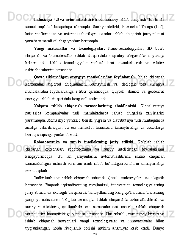 Industriya 4.0 va avtomatlashtirish . Zamonaviy ishlab chiqarish "to‘rtinchi
sanoat   inqilobi"   bosqichiga   o‘tmoqda.   Sun’iy   intellekt,   Internet-of-Things   (IoT),
katta   ma’lumotlar   va   avtomatlashtirilgan   tizimlar   ishlab   chiqarish   jarayonlarini
yanada samarali qilishga yordam bermoqda.
Yangi   materiallar   va   texnologiyalar.   Nano-texnologiyalar,   3D   bosib
chiqarish   va   biomateriallar   ishlab   chiqarishda   inqilobiy   o‘zgarishlarni   yuzaga
keltirmoqda.   Ushbu   texnologiyalar   mahsulotlarni   arzonlashtirish   va   sifatini
oshirish imkonini bermoqda.
Qayta   tiklanadigan   energiya   manbalaridan   foydalanish .   Ishlab   chiqarish
korxonalari   uglerod   chiqindilarini   kamaytirish   va   ekologik   toza   energiya
manbalaridan   foydalanishga   e’tibor   qaratmoqda.   Quyosh,   shamol   va   geotermal
energiya ishlab chiqarishda keng qo‘llanilmoqda.
Xalqaro   ishlab   chiqarish   tarmoqlarining   shakllanishi .   Globalizatsiya
natijasida   kompaniyalar   turli   mamlakatlarda   ishlab   chiqarish   zanjirlarini
yaratmoqda. Xomashyo yetkazib berish, yig‘ish va distributsiya turli mintaqalarda
amalga   oshirilmoqda,   bu   esa   mahsulot   tannarxini   kamaytirishga   va   bozorlarga
tezroq chiqishga yordam beradi.
Robototexnika   va   sun’iy   intellektning   joriy   etilishi.   Ko‘plab   ishlab
chiqarish   korxonalari   robototexnika   va   sun’iy   intellektdan   foydalanishni
kengaytirmoqda.   Bu   ish   jarayonlarini   avtomatlashtirish,   ishlab   chiqarish
samaradorligini   oshirish   va   inson   omili   sabab   bo‘ladigan   xatolarni   kamaytirishga
xizmat qiladi.
Tadbirkorlik   va   ishlab   chiqarish   sohasida   global   tendensiyalar   tez   o‘zgarib
bormoqda.   Raqamli   iqtisodiyotning   rivojlanishi,   innovatsion   texnologiyalarning
joriy etilishi va ekologik barqarorlik tamoyillarining keng qo‘llanilishi biznesning
yangi   yo‘nalishlarini   belgilab   bermoqda.   Ishlab   chiqarishda   avtomatlashtirish   va
sun’iy   intellektning   qo‘llanilishi   esa   samaradorlikni   oshirib,   ishlab   chiqarish
xarajatlarini   kamaytirishga   yordam   bermoqda.   Shu   sababli,   zamonaviy   biznes   va
ishlab   chiqarish   jarayonlari   yangi   texnologiyalar   va   innovatsiyalar   bilan
uyg‘unlashgan   holda   rivojlanib   borishi   muhim   ahamiyat   kasb   etadi.   Dunyo
23 