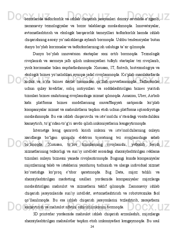 bozorlarida   tadbirkorlik   va   ishlab   chiqarish   jarayonlari   doimiy   ravishda   o‘zgarib,
zamonaviy   texnologiyalar   va   bozor   talablariga   moslashmoqda.   Innovatsiyalar,
avtomatlashtirish   va   ekologik   barqarorlik   tamoyillari   tadbirkorlik   hamda   ishlab
chiqarishning asosiy yo‘nalishlariga aylanib bormoqda. Ushbu tendensiyalar butun
dunyo bo‘ylab korxonalar va tadbirkorlarning ish uslubiga ta’sir qilmoqda.
Dunyo   bo‘ylab   innovatsion   startaplar   soni   ortib   bormoqda.   Texnologik
rivojlanish   va   sarmoya   jalb   qilish   imkoniyatlari   tufayli   startaplar   tez   rivojlanib,
yirik korxonalar bilan raqobatlashmoqda.  Xususan,  IT, fintech, biotexnologiya va
ekologik biznes yo‘nalishlari ayniqsa jadal rivojlanmoqda. Ko‘plab mamlakatlarda
kichik   va   o‘rta   biznes   davlat   tomonidan   qo‘llab-quvvatlanmoqda.   Tadbirkorlar
uchun   qulay   kreditlar,   soliq   imtiyozlari   va   soddalashtirilgan   biznes   yuritish
tizimlari biznes muhitining rivojlanishiga xizmat qilmoqda. Amazon, Uber, Airbnb
kabi   platforma   biznes   modellarining   muvaffaqiyati   natijasida   ko‘plab
kompaniyalar xizmat va mahsulotlarni taqdim etish uchun platforma iqtisodiyotiga
moslashmoqda. Bu esa ishlab chiqaruvchi va iste’molchi o‘rtasidagi vositachilikni
kamaytirib, to‘g‘ridan-to‘g‘ri savdo qilish imkoniyatlarini kengaytirmoqda.
Internetga   keng   qamrovli   kirish   imkoni   va   iste’molchilarning   onlayn
xaridlarga   bo‘lgan   qiziqishi   elektron   tijoratning   tez   rivojlanishiga   sabab
bo‘lmoqda.   Xususan,   to‘lov   tizimlarining   rivojlanishi,   yetkazib   berish
xizmatlarining   tezkorligi   va   sun’iy   intellekt   asosidagi   shaxsiylashtirilgan   reklama
tizimlari   onlayn   biznesni   yanada   rivojlantirmoqda.   Bugungi   kunda   kompaniyalar
mijozlarning   talab   va   istaklarini   yaxshiroq   tushunish   va   ularga   individual   xizmat
ko‘rsatishga   ko‘proq   e’tibor   qaratmoqda.   Big   Data,   mijoz   tahlili   va
shaxsiylashtirilgan   marketing   usullari   yordamida   kompaniyalar   mijozlarga
moslashtirilgan   mahsulot   va   xizmatlarni   taklif   qilmoqda.   Zamonaviy   ishlab
chiqarish   jarayonlarida   sun’iy   intellekt,   avtomatlashtirish   va   robototexnika   faol
qo‘llanilmoqda.   Bu   esa   ishlab   chiqarish   jarayonlarini   tezlashtirib,   xarajatlarni
kamaytirish va mahsulot sifatini oshirish imkonini bermoqda.
3D   printerlar   yordamida   mahsulot   ishlab   chiqarish   arzonlashib,   mijozlarga
shaxsiylashtirilgan mahsulotlar  taqdim etish imkoniyatlari kengaymoqda. Bu usul
24 