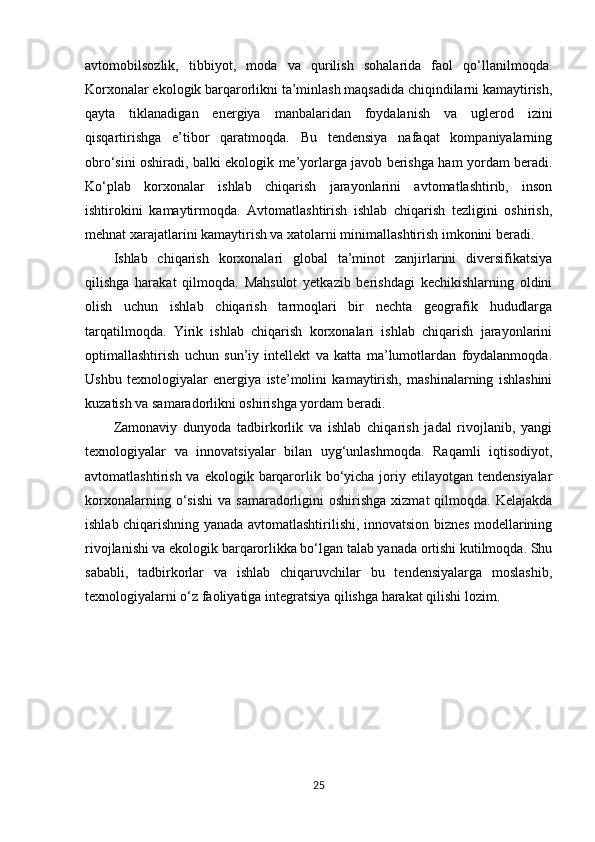 avtomobilsozlik,   tibbiyot,   moda   va   qurilish   sohalarida   faol   qo‘llanilmoqda.
Korxonalar ekologik barqarorlikni ta’minlash maqsadida chiqindilarni kamaytirish,
qayta   tiklanadigan   energiya   manbalaridan   foydalanish   va   uglerod   izini
qisqartirishga   e’tibor   qaratmoqda.   Bu   tendensiya   nafaqat   kompaniyalarning
obro‘sini oshiradi, balki ekologik me’yorlarga javob berishga ham yordam beradi.
Ko‘plab   korxonalar   ishlab   chiqarish   jarayonlarini   avtomatlashtirib,   inson
ishtirokini   kamaytirmoqda.   Avtomatlashtirish   ishlab   chiqarish   tezligini   oshirish,
mehnat xarajatlarini kamaytirish va xatolarni minimallashtirish imkonini beradi.
Ishlab   chiqarish   korxonalari   global   ta’minot   zanjirlarini   diversifikatsiya
qilishga   harakat   qilmoqda.   Mahsulot   yetkazib   berishdagi   kechikishlarning   oldini
olish   uchun   ishlab   chiqarish   tarmoqlari   bir   nechta   geografik   hududlarga
tarqatilmoqda.   Yirik   ishlab   chiqarish   korxonalari   ishlab   chiqarish   jarayonlarini
optimallashtirish   uchun   sun’iy   intellekt   va   katta   ma’lumotlardan   foydalanmoqda.
Ushbu   texnologiyalar   energiya   iste’molini   kamaytirish,   mashinalarning   ishlashini
kuzatish va samaradorlikni oshirishga yordam beradi.
Zamonaviy   dunyoda   tadbirkorlik   va   ishlab   chiqarish   jadal   rivojlanib,   yangi
texnologiyalar   va   innovatsiyalar   bilan   uyg‘unlashmoqda.   Raqamli   iqtisodiyot,
avtomatlashtirish  va ekologik  barqarorlik bo‘yicha  joriy  etilayotgan tendensiyalar
korxonalarning  o‘sishi   va  samaradorligini  oshirishga  xizmat  qilmoqda.  Kelajakda
ishlab chiqarishning yanada avtomatlashtirilishi, innovatsion biznes modellarining
rivojlanishi va ekologik barqarorlikka bo‘lgan talab yanada ortishi kutilmoqda. Shu
sababli,   tadbirkorlar   va   ishlab   chiqaruvchilar   bu   tendensiyalarga   moslashib,
texnologiyalarni o‘z faoliyatiga integratsiya qilishga harakat qilishi lozim.
25 