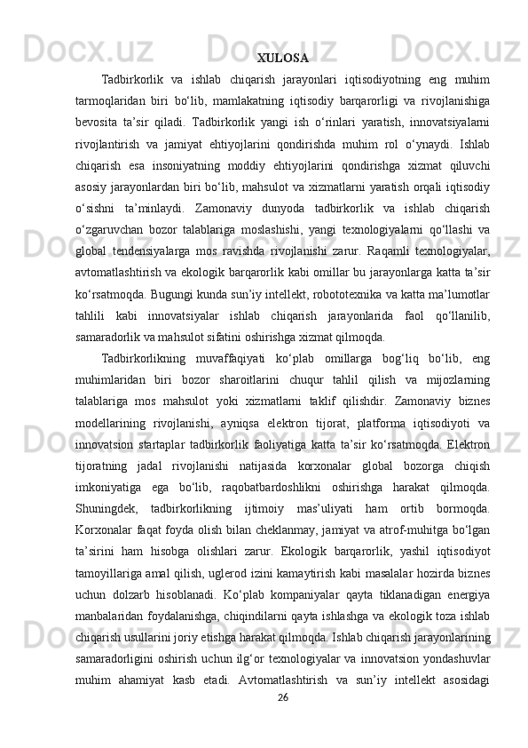 XULOSA
Tadbirkorlik   va   ishlab   chiqarish   jarayonlari   iqtisodiyotning   eng   muhim
tarmoqlaridan   biri   bo‘lib,   mamlakatning   iqtisodiy   barqarorligi   va   rivojlanishiga
bevosita   ta’sir   qiladi.   Tadbirkorlik   yangi   ish   o‘rinlari   yaratish,   innovatsiyalarni
rivojlantirish   va   jamiyat   ehtiyojlarini   qondirishda   muhim   rol   o‘ynaydi.   Ishlab
chiqarish   esa   insoniyatning   moddiy   ehtiyojlarini   qondirishga   xizmat   qiluvchi
asosiy   jarayonlardan   biri   bo‘lib,  mahsulot   va  xizmatlarni   yaratish   orqali  iqtisodiy
o‘sishni   ta’minlaydi.   Zamonaviy   dunyoda   tadbirkorlik   va   ishlab   chiqarish
o‘zgaruvchan   bozor   talablariga   moslashishi,   yangi   texnologiyalarni   qo‘llashi   va
global   tendensiyalarga   mos   ravishda   rivojlanishi   zarur.   Raqamli   texnologiyalar,
avtomatlashtirish va ekologik barqarorlik kabi omillar bu jarayonlarga katta ta’sir
ko‘rsatmoqda. Bugungi kunda sun’iy intellekt, robototexnika va katta ma’lumotlar
tahlili   kabi   innovatsiyalar   ishlab   chiqarish   jarayonlarida   faol   qo‘llanilib,
samaradorlik va mahsulot sifatini oshirishga xizmat qilmoqda.
Tadbirkorlikning   muvaffaqiyati   ko‘plab   omillarga   bog‘liq   bo‘lib,   eng
muhimlaridan   biri   bozor   sharoitlarini   chuqur   tahlil   qilish   va   mijozlarning
talablariga   mos   mahsulot   yoki   xizmatlarni   taklif   qilishdir.   Zamonaviy   biznes
modellarining   rivojlanishi,   ayniqsa   elektron   tijorat,   platforma   iqtisodiyoti   va
innovatsion   startaplar   tadbirkorlik   faoliyatiga   katta   ta’sir   ko‘rsatmoqda.   Elektron
tijoratning   jadal   rivojlanishi   natijasida   korxonalar   global   bozorga   chiqish
imkoniyatiga   ega   bo‘lib,   raqobatbardoshlikni   oshirishga   harakat   qilmoqda.
Shuningdek,   tadbirkorlikning   ijtimoiy   mas’uliyati   ham   ortib   bormoqda.
Korxonalar faqat foyda olish bilan cheklanmay, jamiyat va atrof-muhitga bo‘lgan
ta’sirini   ham   hisobga   olishlari   zarur.   Ekologik   barqarorlik,   yashil   iqtisodiyot
tamoyillariga amal qilish, uglerod izini kamaytirish kabi masalalar hozirda biznes
uchun   dolzarb   hisoblanadi.   Ko‘plab   kompaniyalar   qayta   tiklanadigan   energiya
manbalaridan foydalanishga, chiqindilarni qayta ishlashga va ekologik toza ishlab
chiqarish usullarini joriy etishga harakat qilmoqda. Ishlab chiqarish jarayonlarining
samaradorligini   oshirish   uchun   ilg‘or   texnologiyalar   va   innovatsion   yondashuvlar
muhim   ahamiyat   kasb   etadi.   Avtomatlashtirish   va   sun’iy   intellekt   asosidagi
26 