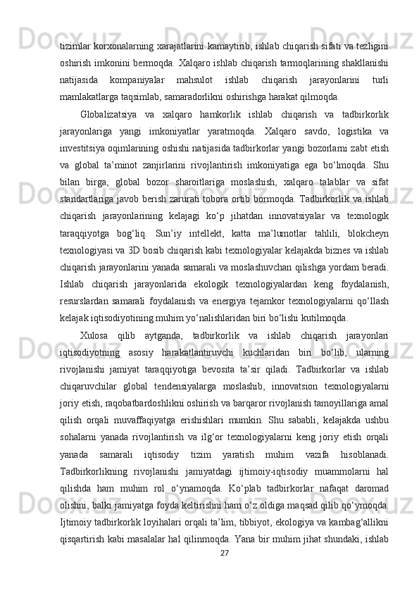 tizimlar korxonalarning xarajatlarini kamaytirib, ishlab chiqarish sifati va tezligini
oshirish imkonini bermoqda. Xalqaro ishlab chiqarish tarmoqlarining shakllanishi
natijasida   kompaniyalar   mahsulot   ishlab   chiqarish   jarayonlarini   turli
mamlakatlarga taqsimlab, samaradorlikni oshirishga harakat qilmoqda.
Globalizatsiya   va   xalqaro   hamkorlik   ishlab   chiqarish   va   tadbirkorlik
jarayonlariga   yangi   imkoniyatlar   yaratmoqda.   Xalqaro   savdo,   logistika   va
investitsiya oqimlarining oshishi natijasida tadbirkorlar yangi bozorlarni zabt etish
va   global   ta’minot   zanjirlarini   rivojlantirish   imkoniyatiga   ega   bo‘lmoqda.   Shu
bilan   birga,   global   bozor   sharoitlariga   moslashish,   xalqaro   talablar   va   sifat
standartlariga javob berish zarurati tobora ortib bormoqda. Tadbirkorlik va ishlab
chiqarish   jarayonlarining   kelajagi   ko‘p   jihatdan   innovatsiyalar   va   texnologik
taraqqiyotga   bog‘liq.   Sun’iy   intellekt,   katta   ma’lumotlar   tahlili,   blokcheyn
texnologiyasi va 3D bosib chiqarish kabi texnologiyalar kelajakda biznes va ishlab
chiqarish jarayonlarini yanada samarali va moslashuvchan qilishga yordam beradi.
Ishlab   chiqarish   jarayonlarida   ekologik   texnologiyalardan   keng   foydalanish,
resurslardan   samarali   foydalanish   va   energiya   tejamkor   texnologiyalarni   qo‘llash
kelajak iqtisodiyotining muhim yo‘nalishlaridan biri bo‘lishi kutilmoqda.
Xulosa   qilib   aytganda,   tadbirkorlik   va   ishlab   chiqarish   jarayonlari
iqtisodiyotning   asosiy   harakatlantiruvchi   kuchlaridan   biri   bo‘lib,   ularning
rivojlanishi   jamiyat   taraqqiyotiga   bevosita   ta’sir   qiladi.   Tadbirkorlar   va   ishlab
chiqaruvchilar   global   tendensiyalarga   moslashib,   innovatsion   texnologiyalarni
joriy etish, raqobatbardoshlikni oshirish va barqaror rivojlanish tamoyillariga amal
qilish   orqali   muvaffaqiyatga   erishishlari   mumkin.   Shu   sababli,   kelajakda   ushbu
sohalarni   yanada   rivojlantirish   va   ilg‘or   texnologiyalarni   keng   joriy   etish   orqali
yanada   samarali   iqtisodiy   tizim   yaratish   muhim   vazifa   hisoblanadi.
Tadbirkorlikning   rivojlanishi   jamiyatdagi   ijtimoiy-iqtisodiy   muammolarni   hal
qilishda   ham   muhim   rol   o‘ynamoqda.   Ko‘plab   tadbirkorlar   nafaqat   daromad
olishni, balki jamiyatga foyda keltirishni ham o‘z oldiga maqsad qilib qo‘ymoqda.
Ijtimoiy tadbirkorlik loyihalari orqali ta’lim, tibbiyot, ekologiya va kambag‘allikni
qisqartirish kabi masalalar hal qilinmoqda. Yana bir muhim jihat shundaki, ishlab
27 