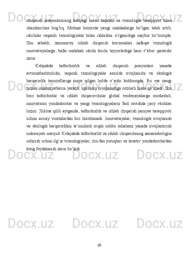chiqarish   jarayonlarining   kelajagi   inson   kapitali   va   texnologik   taraqqiyot   bilan
chambarchas   bog‘liq.   Mehnat   bozorida   yangi   malakalarga   bo‘lgan   talab   ortib,
ishchilar   raqamli   texnologiyalar   bilan   ishlashni   o‘rganishga   majbur   bo‘lmoqda.
Shu   sababli,   zamonaviy   ishlab   chiqarish   korxonalari   nafaqat   texnologik
innovatsiyalarga,   balki   malakali   ishchi   kuchi   tayyorlashga   ham   e’tibor   qaratishi
zarur.
Kelajakda   tadbirkorlik   va   ishlab   chiqarish   jarayonlari   yanada
avtomatlashtirilishi,   raqamli   texnologiyalar   asosida   rivojlanishi   va   ekologik
barqarorlik   tamoyillariga   rioya   qilgan   holda   o‘sishi   kutilmoqda.   Bu   esa   yangi
biznes imkoniyatlarini yaratib, iqtisodiy rivojlanishga sezilarli hissa qo‘shadi. Shu
bois   tadbirkorlar   va   ishlab   chiqaruvchilar   global   tendensiyalarga   moslashib,
innovatsion   yondashuvlar   va   yangi   texnologiyalarni   faol   ravishda   joriy   etishlari
lozim.   Xulosa   qilib   aytganda,   tadbirkorlik   va   ishlab   chiqarish   jamiyat   taraqqiyoti
uchun   asosiy   vositalardan   biri   hisoblanadi.   Innovatsiyalar,   texnologik   rivojlanish
va   ekologik   barqarorlikni   ta’minlash   orqali   ushbu   sohalarni   yanada   rivojlantirish
imkoniyati mavjud. Kelajakda tadbirkorlik va ishlab chiqarishning samaradorligini
oshirish uchun ilg‘or texnologiyalar, ilm-fan yutuqlari va kreativ yondashuvlardan
keng foydalanish zarur bo‘ladi.
28 