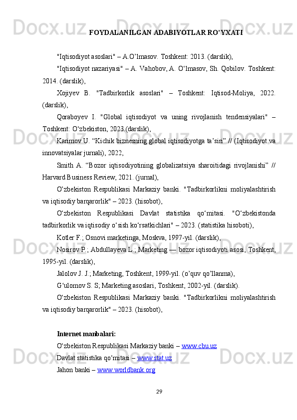 FOYDALANILGAN ADABIYOTLAR RO’YXATI
"Iqtisodiyot asoslari" – A.O’lmasov. Toshkent: 2013. (darslik), 
"Iqtisodiyot nazariyasi" – A. Vahobov, A. O‘lmasov, Sh. Qobilov. Toshkent:
2014. (darslik), 
Xojiyev   B.   "Tadbirkorlik   asoslari"   –   Toshkent:   Iqtisod-Moliya,   2022.
(darslik), 
Qoraboyev   I.   "Global   iqtisodiyot   va   uning   rivojlanish   tendensiyalari"   –
Toshkent: O‘zbekiston, 2023.(darslik), 
Karimov U. “Kichik biznesning global iqtisodiyotga ta’siri” // (Iqtisodiyot va
innovatsiyalar jurnali), 2022, 
Smith   A.   “Bozor   iqtisodiyotining   globalizatsiya   sharoitidagi   rivojlanishi”   //
Harvard Business Review, 2021. (jurnal), 
O’zbekiston   Respublikasi   Markaziy   banki.   "Tadbirkorlikni   moliyalashtirish
va iqtisodiy barqarorlik" – 2023. (hisobot), 
O‘zbekiston   Respublikasi   Davlat   statistika   qo‘mitasi.   "O‘zbekistonda
tadbirkorlik va iqtisodiy o‘sish ko‘rsatkichlari" – 2023. (statistika hisoboti), 
Kotler F.; Osnovi marketinga, Moskva, 1997-yil. (darslik),
Nosirov P.; Abdullayeva L.; Marketing — bozor iqtisodiyoti asosi, Toshkent,
1995-yil. (darslik),
Jalolov J. J.; Marketing, Toshkent, 1999-yil. (o’quv qo’llanma),
G ulomov S. S; Marketing asoslari, Toshkent, 2002-yil. (darslik).ʻ
O‘zbekiston   Respublikasi   Markaziy   banki.   "Tadbirkorlikni   moliyalashtirish
va iqtisodiy barqarorlik" – 2023. (hisobot), 
Internet manbalari:
O‘zbekiston Respublikasi Markaziy banki –  www.cbu.uz  
Davlat statistika qo‘mitasi –  www.stat.uz  
Jahon banki –  www.worldbank.org
29 