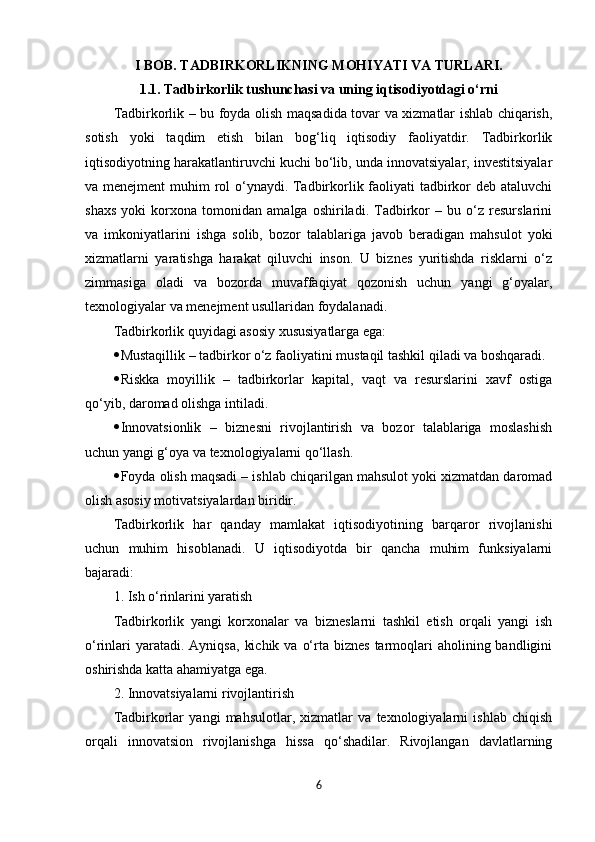 I BOB. TADBIRKORLIKNING MOHIYATI VA TURLARI.
1.1. Tadbirkorlik tushunchasi va uning iqtisodiyotdagi o‘rni
Tadbirkorlik – bu foyda olish maqsadida tovar va xizmatlar ishlab chiqarish,
sotish   yoki   taqdim   etish   bilan   bog‘liq   iqtisodiy   faoliyatdir.   Tadbirkorlik
iqtisodiyotning harakatlantiruvchi kuchi bo‘lib, unda innovatsiyalar, investitsiyalar
va menejment  muhim rol  o‘ynaydi. Tadbirkorlik faoliyati  tadbirkor  deb ataluvchi
shaxs   yoki   korxona   tomonidan   amalga   oshiriladi.   Tadbirkor   –   bu   o‘z   resurslarini
va   imkoniyatlarini   ishga   solib,   bozor   talablariga   javob   beradigan   mahsulot   yoki
xizmatlarni   yaratishga   harakat   qiluvchi   inson.   U   biznes   yuritishda   risklarni   o‘z
zimmasiga   oladi   va   bozorda   muvaffaqiyat   qozonish   uchun   yangi   g‘oyalar,
texnologiyalar va menejment usullaridan foydalanadi.
Tadbirkorlik quyidagi asosiy xususiyatlarga ega:
 Mustaqillik – tadbirkor o‘z faoliyatini mustaqil tashkil qiladi va boshqaradi.
 Riskka   moyillik   –   tadbirkorlar   kapital,   vaqt   va   resurslarini   xavf   ostiga
qo‘yib, daromad olishga intiladi.
 Innovatsionlik   –   biznesni   rivojlantirish   va   bozor   talablariga   moslashish
uchun yangi g‘oya va texnologiyalarni qo‘llash.
 Foyda olish maqsadi – ishlab chiqarilgan mahsulot yoki xizmatdan daromad
olish asosiy motivatsiyalardan biridir.
Tadbirkorlik   har   qanday   mamlakat   iqtisodiyotining   barqaror   rivojlanishi
uchun   muhim   hisoblanadi.   U   iqtisodiyotda   bir   qancha   muhim   funksiyalarni
bajaradi:
1. Ish o‘rinlarini yaratish
Tadbirkorlik   yangi   korxonalar   va   bizneslarni   tashkil   etish   orqali   yangi   ish
o‘rinlari   yaratadi. Ayniqsa,   kichik  va  o‘rta biznes   tarmoqlari  aholining  bandligini
oshirishda katta ahamiyatga ega.
2. Innovatsiyalarni rivojlantirish
Tadbirkorlar   yangi   mahsulotlar,   xizmatlar   va   texnologiyalarni   ishlab   chiqish
orqali   innovatsion   rivojlanishga   hissa   qo‘shadilar.   Rivojlangan   davlatlarning
6 