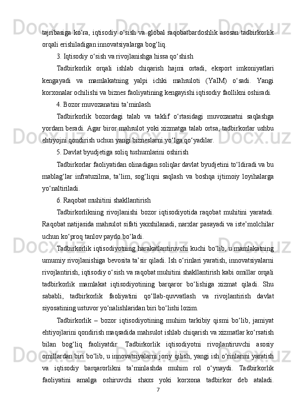 tajribasiga   ko‘ra,   iqtisodiy   o‘sish   va   global   raqobatbardoshlik   asosan   tadbirkorlik
orqali erishiladigan innovatsiyalarga bog‘liq.
3. Iqtisodiy o‘sish va rivojlanishga hissa qo‘shish
Tadbirkorlik   orqali   ishlab   chiqarish   hajmi   ortadi,   eksport   imkoniyatlari
kengayadi   va   mamlakatning   yalpi   ichki   mahsuloti   (YaIM)   o‘sadi.   Yangi
korxonalar ochilishi va biznes faoliyatining kengayishi iqtisodiy faollikni oshiradi.
4. Bozor muvozanatini ta’minlash
Tadbirkorlik   bozordagi   talab   va   taklif   o‘rtasidagi   muvozanatni   saqlashga
yordam beradi. Agar biror mahsulot yoki xizmatga talab ortsa, tadbirkorlar ushbu
ehtiyojni qondirish uchun yangi bizneslarni yo‘lga qo‘yadilar.
5. Davlat byudjetiga soliq tushumlarini oshirish
Tadbirkorlar faoliyatidan olinadigan soliqlar davlat byudjetini to‘ldiradi va bu
mablag‘lar   infratuzilma,   ta’lim,   sog‘liqni   saqlash   va   boshqa   ijtimoiy   loyihalarga
yo‘naltiriladi.
6. Raqobat muhitini shakllantirish
Tadbirkorlikning   rivojlanishi   bozor   iqtisodiyotida   raqobat   muhitini   yaratadi.
Raqobat natijasida mahsulot sifati yaxshilanadi, narxlar pasayadi va iste’molchilar
uchun ko‘proq tanlov paydo bo‘ladi.
Tadbirkorlik iqtisodiyotning harakatlantiruvchi kuchi bo‘lib, u mamlakatning
umumiy rivojlanishiga bevosita ta’sir qiladi. Ish o‘rinlari yaratish, innovatsiyalarni
rivojlantirish, iqtisodiy o‘sish va raqobat muhitini shakllantirish kabi omillar orqali
tadbirkorlik   mamlakat   iqtisodiyotining   barqaror   bo‘lishiga   xizmat   qiladi.   Shu
sababli,   tadbirkorlik   faoliyatini   qo‘llab-quvvatlash   va   rivojlantirish   davlat
siyosatining ustuvor yo‘nalishlaridan biri bo‘lishi lozim.
Tadbirkorlik   –   bozor   iqtisodiyotining   muhim   tarkibiy   qismi   bo‘lib,   jamiyat
ehtiyojlarini qondirish maqsadida mahsulot ishlab chiqarish va xizmatlar ko‘rsatish
bilan   bog‘liq   faoliyatdir.   Tadbirkorlik   iqtisodiyotni   rivojlantiruvchi   asosiy
omillardan biri bo‘lib, u innovatsiyalarni joriy qilish, yangi ish o‘rinlarini yaratish
va   iqtisodiy   barqarorlikni   ta’minlashda   muhim   rol   o‘ynaydi.   Tadbirkorlik
faoliyatini   amalga   oshiruvchi   shaxs   yoki   korxona   tadbirkor   deb   ataladi.
7 