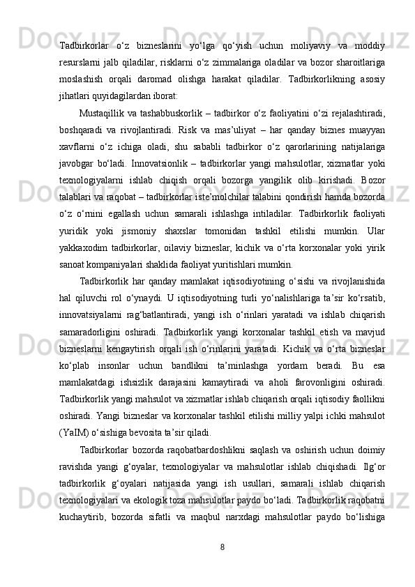 Tadbirkorlar   o‘z   bizneslarini   yo‘lga   qo‘yish   uchun   moliyaviy   va   moddiy
resurslarni   jalb  qiladilar,  risklarni   o‘z   zimmalariga  oladilar  va  bozor  sharoitlariga
moslashish   orqali   daromad   olishga   harakat   qiladilar.   Tadbirkorlikning   asosiy
jihatlari quyidagilardan iborat:
Mustaqillik   va   tashabbuskorlik   –   tadbirkor   o‘z   faoliyatini   o‘zi   rejalashtiradi,
boshqaradi   va   rivojlantiradi.   Risk   va   mas’uliyat   –   har   qanday   biznes   muayyan
xavflarni   o‘z   ichiga   oladi,   shu   sababli   tadbirkor   o‘z   qarorlarining   natijalariga
javobgar   bo‘ladi.   Innovatsionlik   –   tadbirkorlar   yangi   mahsulotlar,   xizmatlar   yoki
texnologiyalarni   ishlab   chiqish   orqali   bozorga   yangilik   olib   kirishadi.   Bozor
talablari va raqobat – tadbirkorlar iste’molchilar talabini qondirish hamda bozorda
o‘z   o‘rnini   egallash   uchun   samarali   ishlashga   intiladilar.   Tadbirkorlik   faoliyati
yuridik   yoki   jismoniy   shaxslar   tomonidan   tashkil   etilishi   mumkin.   Ular
yakkaxodim   tadbirkorlar,   oilaviy   bizneslar,   kichik   va   o‘rta   korxonalar   yoki   yirik
sanoat kompaniyalari shaklida faoliyat yuritishlari mumkin.
Tadbirkorlik   har   qanday   mamlakat   iqtisodiyotining   o‘sishi   va   rivojlanishida
hal   qiluvchi   rol   o‘ynaydi.   U   iqtisodiyotning   turli   yo‘nalishlariga   ta’sir   ko‘rsatib,
innovatsiyalarni   rag‘batlantiradi,   yangi   ish   o‘rinlari   yaratadi   va   ishlab   chiqarish
samaradorligini   oshiradi.   Tadbirkorlik   yangi   korxonalar   tashkil   etish   va   mavjud
bizneslarni   kengaytirish   orqali   ish   o‘rinlarini   yaratadi.   Kichik   va   o‘rta   bizneslar
ko‘plab   insonlar   uchun   bandlikni   ta’minlashga   yordam   beradi.   Bu   esa
mamlakatdagi   ishsizlik   darajasini   kamaytiradi   va   aholi   farovonligini   oshiradi.
Tadbirkorlik yangi mahsulot va xizmatlar ishlab chiqarish orqali iqtisodiy faollikni
oshiradi. Yangi bizneslar va korxonalar tashkil etilishi milliy yalpi ichki mahsulot
(YaIM) o‘sishiga bevosita ta’sir qiladi.
Tadbirkorlar   bozorda   raqobatbardoshlikni   saqlash   va   oshirish   uchun   doimiy
ravishda   yangi   g‘oyalar,   texnologiyalar   va   mahsulotlar   ishlab   chiqishadi.   Ilg‘or
tadbirkorlik   g‘oyalari   natijasida   yangi   ish   usullari,   samarali   ishlab   chiqarish
texnologiyalari va ekologik toza mahsulotlar paydo bo‘ladi. Tadbirkorlik raqobatni
kuchaytirib,   bozorda   sifatli   va   maqbul   narxdagi   mahsulotlar   paydo   bo‘lishiga
8 
