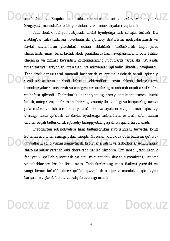 sabab   bo‘ladi.   Raqobat   natijasida   iste’molchilar   uchun   tanlov   imkoniyatlari
kengayadi, mahsulotlar sifati yaxshilanadi va innovatsiyalar rivojlanadi.
Tadbirkorlik   faoliyati   natijasida   davlat   byudjetiga   turli   soliqlar   tushadi.   Bu
mablag‘lar   infratuzilmani   rivojlantirish,   ijtimoiy   dasturlarni   moliyalashtirish   va
davlat   xizmatlarini   yaxshilash   uchun   ishlatiladi.   Tadbirkorlik   faqat   yirik
shaharlarda emas, balki kichik aholi punktlarida ham  rivojlanishi  mumkin. Ishlab
chiqarish   va   xizmat   ko‘rsatish   korxonalarining   hududlarga   tarqalishi   natijasida
urbanizatsiya   jarayonlari   tezlashadi   va   mintaqalar   iqtisodiy   jihatdan   rivojlanadi.
Tadbirkorlik   resurslarni   samarali   boshqarish   va   optimallashtirish   orqali   iqtisodiy
rivojlanishga   hissa   qo‘shadi.   Masalan,   chiqindilarni   qayta   ishlash,   ekologik   toza
texnologiyalarni joriy etish va energiya samaradorligini oshirish orqali atrof-muhit
muhofaza   qilinadi.   Tadbirkorlik   iqtisodiyotning   asosiy   harakatlantiruvchi   kuchi
bo‘lib, uning rivojlanishi mamlakatning umumiy farovonligi va barqarorligi uchun
juda   muhimdir.   Ish   o‘rinlarini   yaratish,   innovatsiyalarni   rivojlantirish,   iqtisodiy
o‘sishga   hissa   qo‘shish   va   davlat   byudjetiga   tushumlarni   oshirish   kabi   muhim
omillar orqali tadbirkorlik iqtisodiy taraqqiyotning ajralmas qismi hisoblanadi.
O‘zbekiston   iqtisodiyotida   ham   tadbirkorlikni   rivojlantirish   bo‘yicha   keng
ko‘lamli islohotlar amalga oshirilmoqda. Xususan, kichik va o‘rta biznesni qo‘llab-
quvvatlash, soliq yukini kamaytirish, kreditlar ajratish va tadbirkorlar uchun qulay
shart-sharoitlar yaratish kabi chora-tadbirlar ko‘rilmoqda. Shu sababli, tadbirkorlik
faoliyatini   qo‘llab-quvvatlash   va   uni   rivojlantirish   davlat   siyosatining   ustuvor
yo‘nalishlaridan   biri   bo‘lishi   lozim.   Tadbirkorlarning   erkin   faoliyat   yuritishi   va
yangi   biznes   tashabbuslarini   qo‘llab-quvvatlash   natijasida   mamlakat   iqtisodiyoti
barqaror rivojlanib boradi va xalq farovonligi oshadi.
9 