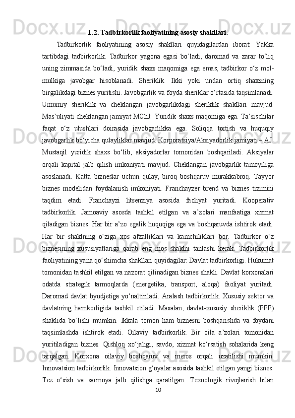 1.2. Tadbirkorlik faoliyatining asosiy shakllari.
Tadbirkorlik   faoliyatining   asosiy   shakllari   quyidagilardan   iborat:   Yakka
tartibdagi   tadbirkorlik.   Tadbirkor   yagona   egasi   bo‘ladi,   daromad   va   zarar   to‘liq
uning   zimmasida   bo‘ladi,   yuridik   shaxs   maqomiga   ega   emas,   tadbirkor   o‘z   mol-
mulkiga   javobgar   hisoblanadi.   Sheriklik.   Ikki   yoki   undan   ortiq   shaxsning
birgalikdagi biznes yuritishi. Javobgarlik va foyda sheriklar o‘rtasida taqsimlanadi.
Umumiy   sheriklik   va   cheklangan   javobgarlikdagi   sheriklik   shakllari   mavjud.
Mas’uliyati cheklangan jamiyat MChJ:  Yuridik shaxs maqomiga ega. Ta’sischilar
faqat   o‘z   ulushlari   doirasida   javobgarlikka   ega.   Soliqqa   tortish   va   huquqiy
javobgarlik bo‘yicha qulayliklar mavjud. Korporatsiya/Aksiyadorlik jamiyati – AJ.
Mustaqil   yuridik   shaxs   bo‘lib,   aksiyadorlar   tomonidan   boshqariladi.   Aksiyalar
orqali   kapital   jalb   qilish   imkoniyati   mavjud.   Cheklangan   javobgarlik   tamoyiliga
asoslanadi.   Katta   bizneslar   uchun   qulay,   biroq   boshqaruv   murakkabroq.   Tayyor
biznes   modelidan   foydalanish   imkoniyati.   Franchayzer   brend   va   biznes   tizimini
taqdim   etadi.   Franchayzi   litsenziya   asosida   faoliyat   yuritadi.   Kooperativ
tadbirkorlik.   Jamoaviy   asosda   tashkil   etilgan   va   a’zolari   manfaatiga   xizmat
qiladigan biznes. Har bir a’zo egalik huquqiga ega va boshqaruvda ishtirok etadi.
Har   bir   shaklning   o‘ziga   xos   afzalliklari   va   kamchiliklari   bor.   Tadbirkor   o‘z
biznesining   xususiyatlariga   qarab   eng   mos   shaklni   tanlashi   kerak.   Tadbirkorlik
faoliyatining yana qo‘shimcha shakllari quyidagilar: Davlat tadbirkorligi. Hukumat
tomonidan tashkil etilgan va nazorat qilinadigan biznes shakli. Davlat korxonalari
odatda   strategik   tarmoqlarda   (energetika,   transport,   aloqa)   faoliyat   yuritadi.
Daromad davlat  byudjetiga yo‘naltiriladi. Aralash tadbirkorlik. Xususiy  sektor  va
davlatning   hamkorligida   tashkil   etiladi.   Masalan,   davlat-xususiy   sheriklik   (PPP)
shaklida   bo‘lishi   mumkin.   Ikkala   tomon   ham   biznesni   boshqarishda   va   foydani
taqsimlashda   ishtirok   etadi.   Oilaviy   tadbirkorlik.   Bir   oila   a’zolari   tomonidan
yuritiladigan   biznes.   Qishloq   xo‘jaligi,   savdo,   xizmat   ko‘rsatish   sohalarida   keng
tarqalgan.   Korxona   oilaviy   boshqaruv   va   meros   orqali   uzatilishi   mumkin.
Innovatsion tadbirkorlik. Innovatsion g‘oyalar asosida tashkil etilgan yangi biznes.
Tez   o‘sish   va   sarmoya   jalb   qilishga   qaratilgan.   Texnologik   rivojlanish   bilan
10 