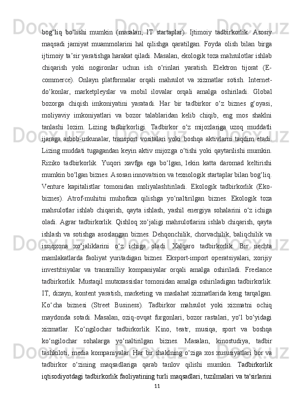 bog‘liq   bo‘lishi   mumkin   (masalan,   IT   startaplar).   Ijtimoiy   tadbirkorlik.   Asosiy
maqsadi   jamiyat   muammolarini   hal   qilishga   qaratilgan.   Foyda   olish   bilan   birga
ijtimoiy ta’sir yaratishga harakat qiladi. Masalan, ekologik toza mahsulotlar ishlab
chiqarish   yoki   nogironlar   uchun   ish   o‘rinlari   yaratish.   Elektron   tijorat   (E-
commerce).   Onlayn   platformalar   orqali   mahsulot   va   xizmatlar   sotish.   Internet-
do‘konlar,   marketpleyslar   va   mobil   ilovalar   orqali   amalga   oshiriladi.   Global
bozorga   chiqish   imkoniyatini   yaratadi.   Har   bir   tadbirkor   o‘z   biznes   g‘oyasi,
moliyaviy   imkoniyatlari   va   bozor   talablaridan   kelib   chiqib,   eng   mos   shaklni
tanlashi   lozim.   Lizing   tadbirkorligi.   Tadbirkor   o‘z   mijozlariga   uzoq   muddatli
ijaraga   asbob-uskunalar,   transport   vositalari   yoki   boshqa   aktivlarni   taqdim   etadi.
Lizing muddati tugagandan keyin aktiv mijozga o‘tishi  yoki qaytarilishi  mumkin.
Riziko   tadbirkorlik.   Yuqori   xavfga   ega   bo‘lgan,   lekin   katta   daromad   keltirishi
mumkin bo‘lgan biznes. Asosan innovatsion va texnologik startaplar bilan bog‘liq.
Venture   kapitalistlar   tomonidan   moliyalashtiriladi.   Ekologik   tadbirkorlik   (Eko-
biznes).   Atrof-muhitni   muhofaza   qilishga   yo‘naltirilgan   biznes.   Ekologik   toza
mahsulotlar   ishlab   chiqarish,   qayta   ishlash,   yashil   energiya   sohalarini   o‘z   ichiga
oladi.   Agrar   tadbirkorlik.   Qishloq   xo‘jaligi   mahsulotlarini   ishlab   chiqarish,   qayta
ishlash   va   sotishga   asoslangan   biznes.   Dehqonchilik,   chorvachilik,   baliqchilik   va
issiqxona   xo‘jaliklarini   o‘z   ichiga   oladi.   Xalqaro   tadbirkorlik.   Bir   nechta
mamlakatlarda   faoliyat   yuritadigan   biznes.   Eksport-import   operatsiyalari,   xorijiy
investitsiyalar   va   transmilliy   kompaniyalar   orqali   amalga   oshiriladi.   Freelance
tadbirkorlik. Mustaqil  mutaxassislar  tomonidan amalga oshiriladigan tadbirkorlik.
IT,   dizayn,   kontent   yaratish,   marketing   va   maslahat   xizmatlarida   keng   tarqalgan.
Ko‘cha   biznesi   (Street   Business).   Tadbirkor   mahsulot   yoki   xizmatni   ochiq
maydonda   sotadi.   Masalan,   oziq-ovqat   furgonlari,   bozor   rastalari,   yo‘l   bo‘yidagi
xizmatlar.   Ko‘ngilochar   tadbirkorlik.   Kino,   teatr,   musiqa,   sport   va   boshqa
ko‘ngilochar   sohalarga   yo‘naltirilgan   biznes.   Masalan,   kinostudiya,   tadbir
tashkiloti, media kompaniyalar. Har  bir  shaklning o‘ziga xos xususiyatlari  bor va
tadbirkor   o‘zining   maqsadlariga   qarab   tanlov   qilishi   mumkin.   T adbirkorlik
iqtisodiyotdagi tadbirkorlik faoliyatining turli maqsadlari, tuzilmalari va ta'sirlarini
11 