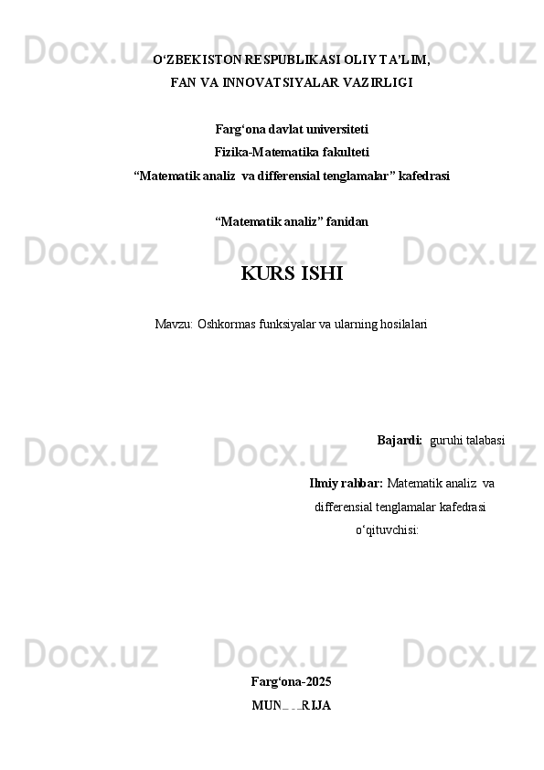 O‘ZBEKISTON RESPUBLIKASI OLIY TA’LIM,
FAN VA INNOVATSIYALAR VAZIRLIGI
Farg‘ona davlat universiteti
Fizika-Matematika fakulteti
“Matematik analiz  va differensial tenglamalar” kafedrasi
“Matematik analiz” fanidan
KURS ISHI
Mavzu:  Oshkormas funksiyalar va ularning hosilalari
  Bajardi:   guruhi talabasi 
                                                
                                                                     Ilmiy rahbar:  Matematik analiz  va 
                                                                    differensial tenglamalar kafedrasi 
                                                            o‘qituvchisi: 
Farg‘ona-2025
MUNDARIJA 