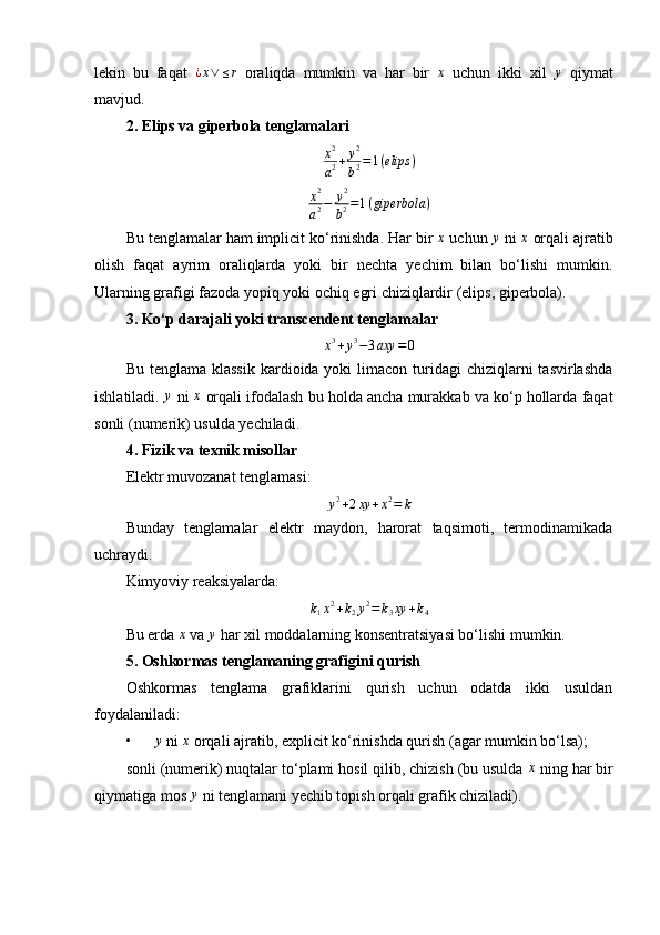 lekin   bu   faqat  ¿x∨	≤r   oraliqda   mumkin   va   har   bir  	x   uchun   ikki   xil  	y   qiymat
mavjud.
2. Elips va giperbola tenglamalari	
x2
a2+	y2
b2=1(elips	)
x 2
a 2 − y 2
b 2 = 1 ( giperbola )
Bu tenglamalar ham implicit ko‘rinishda. Har bir  x
 uchun 	
y  ni  x
 orqali ajratib
olish   faqat   ayrim   oraliqlarda   yoki   bir   nechta   yechim   bilan   bo‘lishi   mumkin.
Ularning grafigi fazoda yopiq yoki ochiq egri chiziqlardir (elips, giperbola).
3. Ko‘p darajali yoki transcendent tenglamalar	
x3+y3−3axy	=0
Bu  tenglama klassik   kardioida yoki   limacon  turidagi  chiziqlarni  tasvirlashda
ishlatiladi. 	
y  ni  x
 orqali ifodalash bu holda ancha murakkab va ko‘p hollarda faqat
sonli (numerik) usulda yechiladi.
4. Fizik va texnik misollar
Elektr muvozanat tenglamasi:	
y2+2xy	+x2=	k
Bunday   tenglamalar   elektr   maydon,   harorat   taqsimoti,   termodinamikada
uchraydi.
Kimyoviy reaksiyalarda:	
k1x2+k2y2=	k3xy	+k4
Bu erda 	
x  va 	y  har xil moddalarning konsentratsiyasi bo‘lishi mumkin.
5. Oshkormas tenglamaning grafigini qurish
Oshkormas   tenglama   grafiklarini   qurish   uchun   odatda   ikki   usuldan
foydalaniladi:
•	
y  ni 	x  orqali ajratib, explicit ko‘rinishda qurish (agar mumkin bo‘lsa);
sonli (numerik) nuqtalar to‘plami hosil qilib, chizish (bu usulda  x
 ning har bir
qiymatiga mos 
y  ni tenglamani yechib topish orqali grafik chiziladi). 