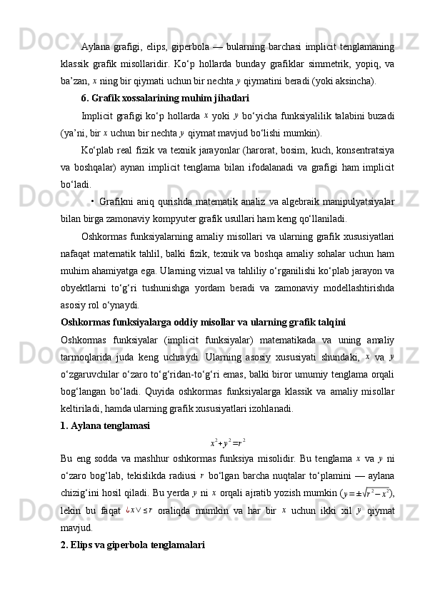 Aylana   grafigi,   elips,   giperbola   —   bularning   barchasi   implicit   tenglamaning
klassik   grafik   misollaridir.   Ko‘p   hollarda   bunday   grafiklar   simmetrik,   yopiq,   va
ba’zan, x  ning bir qiymati uchun bir nechta 	y  qiymatini beradi (yoki aksincha).
6. Grafik xossalarining muhim jihatlari
Implicit grafigi ko‘p hollarda  	
x   yoki  	y   bo‘yicha funksiyalilik talabini buzadi
(ya’ni, bir  x
 uchun bir nechta  y
 qiymat mavjud bo‘lishi mumkin).
Ko‘plab  real  fizik va  texnik  jarayonlar   (harorat, bosim,  kuch,  konsentratsiya
va   boshqalar)   aynan   implicit   tenglama   bilan   ifodalanadi   va   grafigi   ham   implicit
bo‘ladi.
• Grafikni   aniq   qurishda   matematik   analiz   va   algebraik   manipulyatsiyalar
bilan birga zamonaviy kompyuter grafik usullari ham keng qo‘llaniladi.
Oshkormas   funksiyalarning  amaliy  misollari  va  ularning  grafik  xususiyatlari
nafaqat matematik tahlil, balki fizik, texnik va boshqa  amaliy sohalar  uchun ham
muhim ahamiyatga ega. Ularning vizual va tahliliy o‘rganilishi ko‘plab jarayon va
obyektlarni   to‘g‘ri   tushunishga   yordam   beradi   va   zamonaviy   modellashtirishda
asosiy rol o‘ynaydi.
Oshkormas funksiyalarga oddiy misollar va ularning grafik talqini
Oshkormas   funksiyalar   (implicit   funksiyalar)   matematikada   va   uning   amaliy
tarmoqlarida   juda   keng   uchraydi.   Ularning   asosiy   xususiyati   shundaki,  	
x   va  	y
o‘zgaruvchilar o‘zaro to‘g‘ridan-to‘g‘ri emas, balki biror umumiy tenglama orqali
bog‘langan   bo‘ladi.   Quyida   oshkormas   funksiyalarga   klassik   va   amaliy   misollar
keltiriladi, hamda ularning grafik xususiyatlari izohlanadi.
1. Aylana tenglamasi	
x2+y2=r2
Bu   eng   sodda   va   mashhur   oshkormas   funksiya   misolidir.   Bu   tenglama  	
x   va  	y   ni
o‘zaro   bog‘lab,   tekislikda   radiusi   r
  bo‘lgan   barcha   nuqtalar   to‘plamini   —   aylana
chizig‘ini hosil qiladi. Bu yerda 	
y  ni  	x  orqali ajratib yozish mumkin (
y = ±	√ r 2
− x 2
),
lekin   bu   faqat  	
¿x∨	≤r   oraliqda   mumkin   va   har   bir  	x   uchun   ikki   xil  	y   qiymat
mavjud.
2. Elips va giperbola tenglamalari