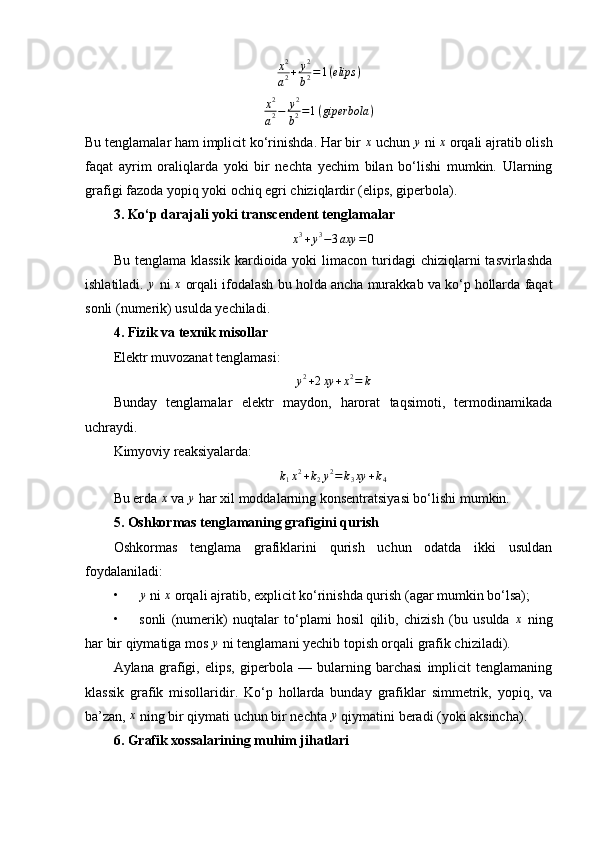x2
a2+	y2
b2=1(elips	)x 2
a 2 − y 2
b 2 = 1 ( giperbola )
Bu tenglamalar ham implicit ko‘rinishda. Har bir 
x  uchun 	y  ni 	x  orqali ajratib olish
faqat   ayrim   oraliqlarda   yoki   bir   nechta   yechim   bilan   bo‘lishi   mumkin.   Ularning
grafigi fazoda yopiq yoki ochiq egri chiziqlardir (elips, giperbola).
3. Ko‘p darajali yoki transcendent tenglamalar	
x3+y3−3axy	=0
Bu  tenglama klassik   kardioida yoki   limacon  turidagi  chiziqlarni  tasvirlashda
ishlatiladi. 	
y  ni 	x  orqali ifodalash bu holda ancha murakkab va ko‘p hollarda faqat
sonli (numerik) usulda yechiladi.
4. Fizik va texnik misollar
Elektr muvozanat tenglamasi:
y 2
+ 2 xy + x 2
= k
Bunday   tenglamalar   elektr   maydon,   harorat   taqsimoti,   termodinamikada
uchraydi.
Kimyoviy reaksiyalarda:
k
1 x 2
+ k
2 y 2
= k
3 xy + k
4
Bu erda  x
 va  y
 har xil moddalarning konsentratsiyasi bo‘lishi mumkin.
5. Oshkormas tenglamaning grafigini qurish
Oshkormas   tenglama   grafiklarini   qurish   uchun   odatda   ikki   usuldan
foydalaniladi:
• y
 ni  x
 orqali ajratib, explicit ko‘rinishda qurish (agar mumkin bo‘lsa);
• sonli   (numerik)   nuqtalar   to‘plami   hosil   qilib,   chizish   (bu   usulda  	
x   ning
har bir qiymatiga mos 	
y  ni tenglamani yechib topish orqali grafik chiziladi).
Aylana   grafigi,   elips,   giperbola   —   bularning   barchasi   implicit   tenglamaning
klassik   grafik   misollaridir.   Ko‘p   hollarda   bunday   grafiklar   simmetrik,   yopiq,   va
ba’zan, 	
x  ning bir qiymati uchun bir nechta 	y  qiymatini beradi (yoki aksincha).
6. Grafik xossalarining muhim jihatlari 