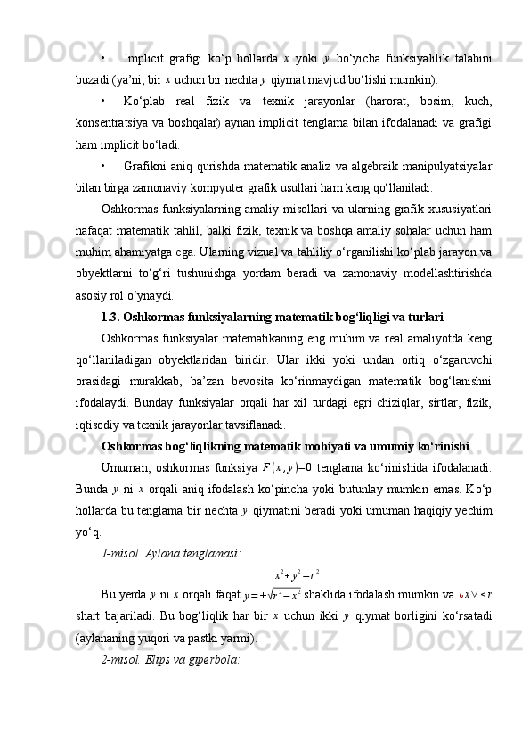 • Implicit   grafigi   ko‘p   hollarda  x   yoki  	y   bo‘yicha   funksiyalilik   talabini
buzadi (ya’ni, bir  x
 uchun bir nechta  y
 qiymat mavjud bo‘lishi mumkin).
• Ko‘plab   real   fizik   va   texnik   jarayonlar   (harorat,   bosim,   kuch,
konsentratsiya  va  boshqalar)  aynan  implicit  tenglama  bilan ifodalanadi   va grafigi
ham implicit bo‘ladi.
• Grafikni   aniq   qurishda   matematik   analiz   va   algebraik   manipulyatsiyalar
bilan birga zamonaviy kompyuter grafik usullari ham keng qo‘llaniladi.
Oshkormas   funksiyalarning  amaliy  misollari  va  ularning  grafik  xususiyatlari
nafaqat matematik tahlil, balki fizik, texnik va boshqa  amaliy sohalar  uchun ham
muhim ahamiyatga ega. Ularning vizual va tahliliy o‘rganilishi ko‘plab jarayon va
obyektlarni   to‘g‘ri   tushunishga   yordam   beradi   va   zamonaviy   modellashtirishda
asosiy rol o‘ynaydi.
1.3. Oshkormas funksiyalarning matematik bog‘liqligi va turlari
Oshkormas funksiyalar matematikaning eng muhim  va real  amaliyotda keng
qo‘llaniladigan   obyektlaridan   biridir.   Ular   ikki   yoki   undan   ortiq   o‘zgaruvchi
orasidagi   murakkab,   ba’zan   bevosita   ko‘rinmaydigan   matematik   bog‘lanishni
ifodalaydi.   Bunday   funksiyalar   orqali   har   xil   turdagi   egri   chiziqlar,   sirtlar,   fizik,
iqtisodiy va texnik jarayonlar tavsiflanadi.
Oshkormas bog‘liqlikning matematik mohiyati va umumiy ko‘rinishi
Umuman,   oshkormas   funksiya  	
F(x,y)=0   tenglama   ko‘rinishida   ifodalanadi.
Bunda  	
y   ni  	x   orqali  aniq  ifodalash   ko‘pincha   yoki  butunlay  mumkin  emas.   Ko‘p
hollarda bu tenglama bir nechta   y
  qiymatini beradi yoki umuman haqiqiy yechim
yo‘q.
1- m isol.
⁡Aylana	⁡tenglamasi:
x 2
+ y 2
= r 2
Bu yerda 	
y  ni  x
 orqali faqat 	y=	±√r2−	x2  shaklida ifodalash mumkin va  ¿ x ∨ ≤ r
shart   bajariladi.   Bu   bog‘liqlik   har   bir   x
  uchun   ikki  	
y   qiymat   borligini   ko‘rsatadi
(aylananing yuqori va pastki yarmi).
2- m isol.	
⁡Elips	⁡va	⁡giperbola: 