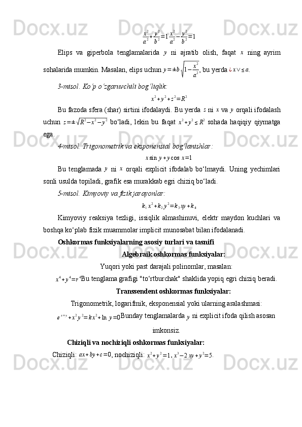 x 2
a 2 + y 2
b 2 = 1 x 2
a 2 − y 2
b 2 = 1
Elips   va   giperbola   tenglamalarida  y   ni   ajratib   olish,   faqat  	x   ning   ayrim
sohalarida mumkin. Masalan, elips uchun 	
y=	±b
√
1−	x2
a2 , bu yerda 	¿x∨	≤a .
3-misol .	
⁡Ko‘p	⁡o‘zgaruvchili	⁡bog‘liqlik:	
x2+y2+z2=	R2
Bu fazoda sfera (shar) sirtini ifodalaydi. Bu yerda 	
z  ni 	x  va 	y  orqali ifodalash
uchun  	
z=±√R2−	x2−	y2   bo‘ladi,   lekin   bu   faqat  	x2+y2≤R2   sohada   haqiqiy   qiymatga
ega.
4-m isol.	
⁡Trigonometrik	⁡va	⁡eksponensial	⁡bog‘lanishlar:	
xsin	⁡y+ycos	⁡x=1
Bu   tenglamada  	
y   ni  	x   orqali   explicit   ifodalab   bo‘lmaydi.   Uning   yechimlari
sonli usulda topiladi, grafik esa murakkab egri chiziq bo‘ladi.
5-misol.	
⁡Kimyoviy	⁡va	⁡fizik	⁡jarayonlar:	
k1x2+k2y2=	k3xy	+k4
Kimyoviy   reaksiya   tezligi,   issiqlik   almashinuvi,   elektr   maydon   kuchlari   va
boshqa ko‘plab fizik muammolar implicit munosabat bilan ifodalanadi.
Oshkormas funksiyalarning asosiy turlari va tasnifi
Algebraik oshkormas funksiyalar:
Yuqori yoki past darajali polinomlar, masalan:
x 4
+ y 4
= r 4
Bu tenglama grafigi "to‘rtburchak" shaklida yopiq egri chiziq beradi.
Transsendent oshkormas funksiyalar:
Trigonometrik, logarifmik, eksponensial yoki ularning aralashmasi:	
ex+y+x2y2=	kx2+ln	⁡y=0
Bunday tenglamalarda 	y  ni explicit ifoda qilish asosan
imkonsiz.
Chiziqli va nochiziqli oshkormas funksiyalar:
Chiziqli:  ax + by + c = 0
, nochiziqli: 	
x2+y2=1 , 	x3−	2xy	+y2=5 . 