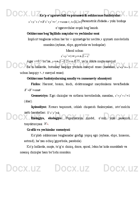 Ko‘p o‘zgaruvchili va parametrik oshkormas funksiyalar:
x 2
+ y 2
+ z 2
= R 2x2+y2=r2,r=acos	⁡t,t∈[0,2	π]
Parametrik ifodada 	r  yoki boshqa
o‘zgaruvchilar orqali bog‘lanish.
Oshkormas bog‘liqlikda nuqtalar va yechimlar soni
Implicit tenglama uchun har bir 	
x  qiymatiga bir nechta 	y  qiymati mos kelishi
mumkin (aylana, elips, giperbola va boshqalar).
Masol uchun:	
x2+y2=1⇒	y=	±√1−	x2
Agar  x = 0.5
 bo‘lsa,  y = ±	
√ 1 − 0.25 = ±	√ 0.75
, ya’ni ikkita nuqta mavjud.
Ba’zi   hollarda,   butunlay   haqiqiy   yechim   mavjud   emas   (masalan,  	
x2+y2=−1
uchun haqiqiy  x , y
 mavjud emas).
Oshkormas funksiyalarning amaliy va zamonaviy ahamiyati
Fizika:   Harorat,   bosim,   kuch,   elektromagnit   maydonlarni   tavsiflashda:	
E2+B2=const
.
Geometriya:   Egri chiziqlar va sirtlarni tasvirlashda, masalan,  	
x2+y2+z2=1
(shar).
Iqtisodiyot:   Resurs   taqsimoti,   ishlab   chiqarish   funksiyalari,   iste’molchi
xatti-harakatlari: 
U x α
y β
= k .
Biologiya,   ekologiya:   Populyatsiya   model,   o‘sish   yoki   pasayish
trayektoriyasi: 	
N	¿ .
Grafik va yechimlar xususiyati
Ko‘plab oshkormas tenglamalar grafigi yopiq egri (aylana, elips, limason,
astroid), ba’zan ochiq (giperbola, parabola).
Ko‘p hollarda, nuqta, to‘g‘ri chiziq, doira, spiral, lekin ba’zida murakkab va 
noaniq chiziqlar ham bo‘lishi mumkin. 