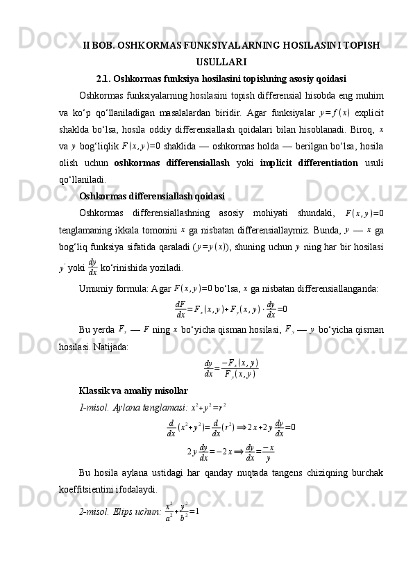 II BOB. OSHKORMAS FUNKSIYALARNING HOSILASINI TOPISH
USULLARI
2.1. Oshkormas funksiya hosilasini topishning asosiy qoidasi
Oshkormas funksiyalarning hosilasini  topish differensial hisobda eng muhim
va   ko‘p   qo‘llaniladigan   masalalardan   biridir.   Agar   funksiyalar   y = f ( x )
  explicit
shaklda   bo‘lsa,   hosila   oddiy   differensiallash   qoidalari   bilan   hisoblanadi.   Biroq,   x
va  y   bog‘liqlik   F ( x , y ) = 0
  shaklida — oshkormas holda — berilgan bo‘lsa, hosila
olish   uchun   oshkormas   differensiallash   yoki   implicit   differentiation   usuli
qo‘llaniladi.
Oshkormas differensiallash qoidasi
Oshkormas   differensiallashning   asosiy   mohiyati   shundaki,  	
F(x,y)=0
tenglamaning ikkala tomonini   x
  ga nisbatan differensiallaymiz.  Bunda,  	
y   —   x
  ga
bog‘liq funksiya sifatida qaraladi ( y = y ( x )
), shuning uchun  	
y   ning har bir hosilasi	
y'
 yoki  dy
dx  ko‘rinishida yoziladi.
Umumiy formula: Agar 	
F(x,y)=0  bo‘lsa, 	x  ga nisbatan differensiallanganda:
dF
dx = F
x ( x , y ) + F
y ( x , y ) ⋅ dy
dx = 0
Bu yerda   F
x   —   F
  ning   x
  bo‘yicha qisman hosilasi,   F
y   —  	
y   bo‘yicha qisman
hosilasi.  Natijada:
dy
dx = − F
x ( x , y )
F
y ( x , y )
Klassik va amaliy misollar
1-misol.	
⁡Aylana	⁡tenglamasi:  	x2+y2=r2
d
dx ( x 2
+ y 2
) = d
dx ( r 2
) ⟹ 2 x + 2 y dy
dx = 0
2 y dy
dx = − 2 x ⟹ dy
dx = − x
y
Bu   hosila   aylana   ustidagi   har   qanday   nuqtada   tangens   chiziqning   burchak
koeffitsientini ifodalaydi.
2-misol.	
⁡Elips	⁡uchun:   x 2
a 2 + y 2
b 2 = 1 