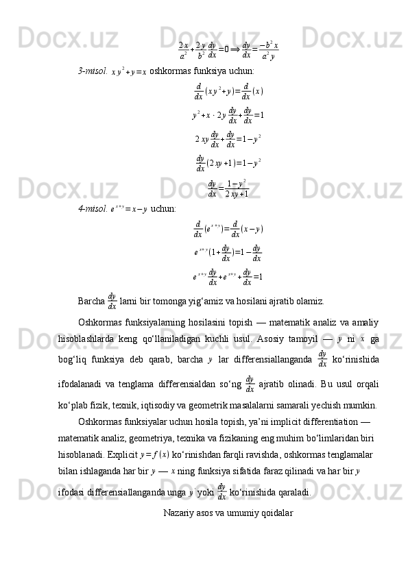 2 x
a 2 + 2 y
b 2 dy
dx = 0 ⟹ dy
dx = − b 2
x
a 2
y
3-misol.  xy2+y=	x  oshkormas funksiya uchun:
d
dx ( x y 2
+ y ) = d
dx ( x )
y 2
+ x ⋅ 2 y dy
dx + dy
dx = 1	
2xy	dy
dx	+dy
dx	=1−	y2
dy
dx ( 2 xy + 1 ) = 1 − y 2	
dy
dx	=	1−	y2	
2xy	+1
4-misol.  	
ex+y=	x−	y   uchun:	
d
dx	(ex+y)=	d
dx	(x−	y)
e x + y
( 1 + dy
dx ) = 1 − dy
dx
e x + y dy
dx + e x + y
+ dy
dx = 1
Barcha  dy
dx  larni bir tomonga yig‘amiz va hosilani ajratib olamiz.
Oshkormas   funksiyalarning   hosilasini   topish   —   matematik   analiz   va   amaliy
hisoblashlarda   keng   qo‘llaniladigan   kuchli   usul.   Asosiy   tamoyil   —  	
y   ni  	x   ga
bog‘liq   funksiya   deb   qarab,   barcha   y
  lar   differensiallanganda   dy
dx   ko‘rinishida
ifodalanadi   va   tenglama   differensialdan   so‘ng   dy
dx   ajratib   olinadi.   Bu   usul   orqali
ko‘plab fizik, texnik, iqtisodiy va geometrik masalalarni samarali yechish mumkin.
Oshkormas funksiyalar uchun hosila topish, ya’ni implicit differentiation — 
matematik analiz, geometriya, texnika va fizikaning eng muhim bo‘limlaridan biri 
hisoblanadi. Explicit  y = f ( x )
 ko‘rinishdan farqli ravishda, oshkormas tenglamalar 
bilan ishlaganda har bir  y
 —  x
 ning funksiya sifatida faraz qilinadi va har bir 
y  
ifodasi differensiallanganda unga 	
y'  yoki  dy
dx  ko‘rinishida qaraladi.
Nazariy asos va umumiy qoidalar 