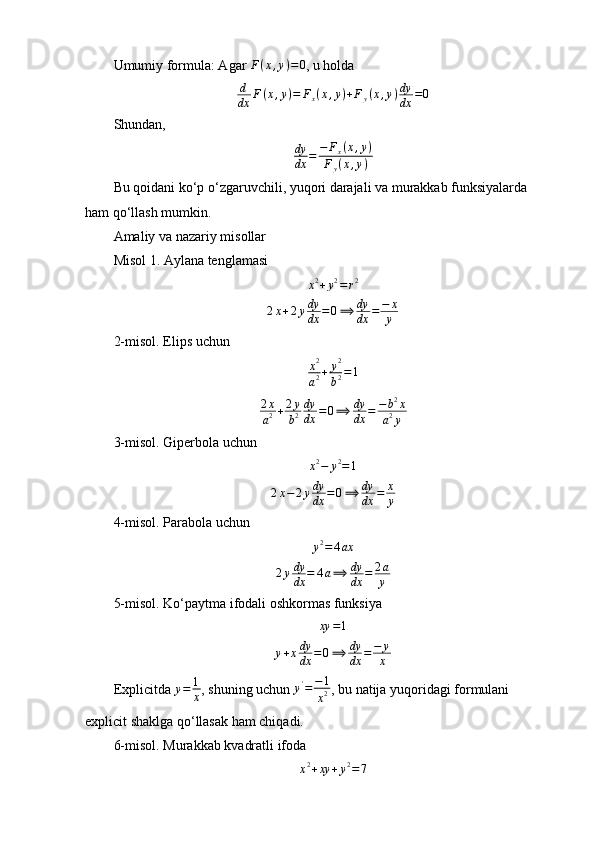 Umumiy formula: Agar F(x,y)=0 , u holda
d
dx F ( x , y ) = F
x ( x , y ) + F
y ( x , y ) dy
dx = 0
Shundan,
dy
dx	=	−	Fx(x,y)	
Fy(x,y)
Bu qoidani ko‘p o‘zgaruvchili, yuqori darajali va murakkab funksiyalarda 
ham qo‘llash mumkin.
Amaliy va nazariy misollar
Misol 1.  Aylana tenglamasi	
x2+y2=r2
2 x + 2 y dy
dx = 0 ⟹ dy
dx = − x
y
2- m isol. Elips uchun
x 2
a 2 + y 2
b 2 = 1
2 x
a 2 + 2 y
b 2 dy
dx = 0 ⟹ dy
dx = − b 2
x
a 2
y
3- m isol. Giperbola uchun
x 2
− y 2
= 1	
2x−2ydy
dx	=0⟹	dy
dx	=	x
y
4- m isol. Parabola uchun
y 2
= 4 ax	
2ydy
dx	=	4a⟹	dy
dx	=	2a
y
5- m isol . Ko‘paytma ifodali oshkormas funksiya
xy = 1
y + x dy
dx = 0 ⟹ dy
dx = − y
x
Explicitda  y = 1
x , shuning uchun 	
y'=	−1
x2 , bu natija yuqoridagi formulani 
explicit shaklga qo‘llasak ham chiqadi.
6- m isol. Murakkab kvadratli ifoda
x 2
+ xy + y 2
= 7 