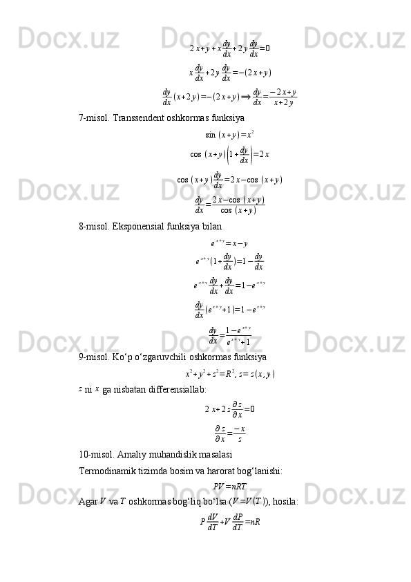 2 x + y + x dy
dx + 2 y dy
dx = 0
x dy
dx + 2 y dy
dx = − ( 2 x + y )
dy
dx ( x + 2 y ) = − ( 2 x + y ) ⟹ dy
dx = − 2 x + y
x + 2 y
7- m isol. Transsendent oshkormas funksiya
sin ⁡ ( x + y ) = x 2
cos ⁡ ( x + y )( 1 + dy
dx	) = 2 x
cos ⁡ ( x + y ) dy
dx = 2 x − cos ⁡ ( x + y )	
dy
dx	=	2x−cos	⁡(x+y)	
cos	⁡(x+y)
8- m isol. Eksponensial funksiya bilan	
ex+y=	x−	y
e x + y
( 1 + dy
dx ) = 1 − dy
dx
e x + y dy
dx + dy
dx = 1 − e x + y
dy
dx ( e x + y
+ 1 ) = 1 − e x + y
dy
dx = 1 − e x + y
e x + y
+ 1
9- m isol . Ko‘p o‘zgaruvchili oshkormas funksiya
x 2
+ y 2
+ z 2
= R 2
, z = z ( x , y )
z
 ni  x
 ga nisbatan differensiallab:
2 x + 2 z ∂ z
∂ x = 0
∂ z
∂ x = − x
z
10- m isol . Amaliy muhandislik masalasi
Termodinamik tizimda bosim va harorat bog‘lanishi:
PV = nRT
Agar  V
 va  T
 oshkormas bog‘liq bo‘lsa (	
V=V(T) ), hosila:
P dV
dT + V dP
dT = nR 
