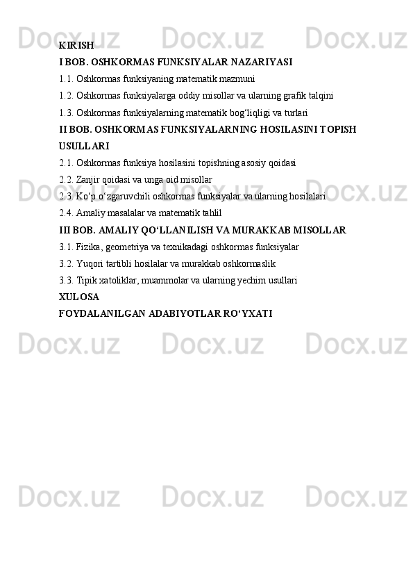 KIRISH
I BOB. OSHKORMAS FUNKSIYALAR NAZARIYASI
1.1. Oshkormas funksiyaning matematik mazmuni 
1.2. Oshkormas funksiyalarga oddiy misollar va ularning grafik talqini
1.3. Oshkormas funksiyalarning matematik bog‘liqligi va turlari
II BOB. OSHKORMAS FUNKSIYALARNING HOSILASINI TOPISH 
USULLARI
2.1. Oshkormas funksiya hosilasini topishning asosiy qoidasi
2.2. Zanjir qoidasi va unga oid misollar
2.3. Ko‘p o‘zgaruvchili oshkormas funksiyalar va ularning hosilalari
2.4. Amaliy masalalar va matematik tahlil
III BOB. AMALIY QO‘LLANILISH VA MURAKKAB MISOLLAR
3.1. Fizika, geometriya va texnikadagi oshkormas funksiyalar
3.2. Yuqori tartibli hosilalar va murakkab oshkormaslik
3.3. Tipik xatoliklar, muammolar va ularning yechim usullari
XULOSA
FOYDALANILGAN ADABIYOTLAR RO‘YXATI 
