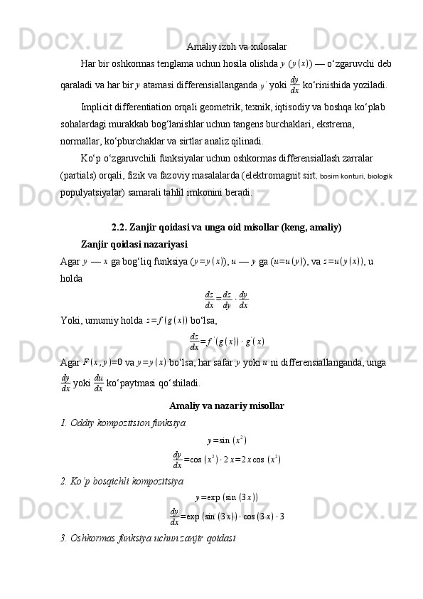 Amaliy   izoh   va   xulosalar
Har   bir   oshkormas   tenglama   uchun   hosila   olishda   y
 ( y ( x )
) —  o ‘ zgaruvchi   deb
qaraladi   va   har   bir  y   atamasi   differensiallanganda  	y'   yoki   dy
dx   ko ‘ rinishida   yoziladi .
Implicit differentiation orqali geometrik, texnik, iqtisodiy va boshqa ko‘plab 
sohalardagi murakkab bog‘lanishlar uchun tangens burchaklari, ekstrema, 
normallar, ko‘pburchaklar va sirtlar analiz qilinadi.
Ko‘p o‘zgaruvchili funksiyalar uchun oshkormas differensiallash zarralar 
(partials) orqali, fizik va fazoviy masalalarda (elektromagnit sirt , bosim konturi, biologik
populyatsiyalar) samarali tahlil imkonini beradi.
2.2. Zanjir qoidasi va unga oid misollar (keng, amaliy)
Zanjir qoidasi nazariyasi
Agar 	
y  — 	x  ga bog‘liq funksiya (	y=	y(x) ), 	u  — 	y  ga ( u = u ( y )
), va  z = u ( y ( x ) )
, u 
holda
dz
dx = dz
dy ⋅ dy
dx
Yoki, umumiy holda  z = f ( g ( x ) )
 bo‘lsa,
dz
dx = f '
( g ( x ) ) ⋅ g '
( x )
Agar  F ( x , y ) = 0
 va  y = y ( x )
 bo‘lsa, har safar  y
 yoki  u
 ni differensiallanganda, unga
dy
dx  yoki  du
dx  ko‘paytmasi qo‘shiladi.
Amaliy va nazariy misollar
1.	
⁡Oddiy	⁡kompozitsion	⁡funksiya	
y=sin	⁡(x2)
dy
dx = cos ⁡ ( x 2
) ⋅ 2 x = 2 x cos ⁡ ( x 2
)
2.	
⁡Ko‘p	⁡bosqichli	⁡kompozitsiya	
y=exp	⁡(sin	⁡(3x))
dy
dx = exp ⁡ ( sin ⁡ ( 3 x ) ) ⋅ cos ⁡ ( 3 x ) ⋅ 3
3.	
⁡Oshkormas	⁡funksiya	⁡uchun	⁡zanjir	⁡qoidasi 