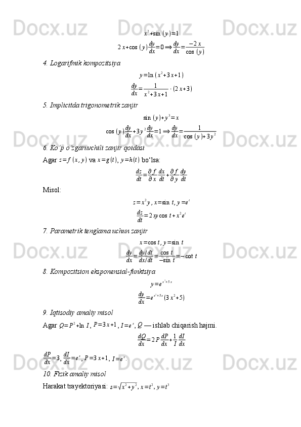 x 2
+ sin ⁡ ( y ) = 1
2 x + cos ⁡ ( y ) dy
dx = 0 ⟹ dy
dx = − 2 x
cos ⁡ ( y )
4.⁡Logarifmik	⁡kompozitsiya
y = ln ⁡ ( x 2
+ 3 x + 1 )	
dy
dx	=	1	
x2+3x+1
⋅(2x+3)
5.	
⁡Implicitda	⁡trigonometrik	⁡zanjir
sin ⁡ ( y ) + y 3
= x	
cos	⁡(y)dy
dx	+3y2dy
dx	=1⟹	dy
dx	=	1	
cos	⁡(y)+3y2
6.	
⁡Ko‘p	⁡o‘zgaruvchili	⁡zanjir	⁡qoidasi
Agar 	
z=	f(x,y)  va  x = g ( t )
,  y = h ( t )
 bo‘lsa:
dz
dt = ∂ f
∂ x dx
dt + ∂ f
∂ y dy
dt
Misol:
z = x 2
y , x = sin ⁡ t , y = e t
dz
dt = 2 xy cos ⁡ t + x 2
e t
7.	
⁡Parametrik	⁡tenglama	⁡uchun	⁡zanjir
x = cos ⁡ t , y = sin ⁡ t
dy
dx = dy / dt
dx / dt = cos ⁡ t
− sin ⁡ t = − cot ⁡ t
8.	
⁡Kompozitsion	⁡eksponensial-funktsiya
y = e x 3
+ 5 x
dy
dx = e x 3
+ 5 x
( 3 x 2
+ 5 )
9.	
⁡Iqtisodiy	⁡amaliy	⁡misol
Agar 	
Q=	P2+ln	⁡I ,  P = 3 x + 1
, 	I=ex ,  Q
 — ishlab chiqarish hajmi.
dQ
dx = 2 P dP
dx + 1
I dI
dx
dP
dx = 3
, 	
dI
dx	=ex , 	P=3x+1 , 	I=ex .
10.	
⁡Fizik	⁡amaliy	⁡misol
Harakat trayektoriyasi: 	
s=√x2+y2 , 
x = t 2
, 	y=t3 