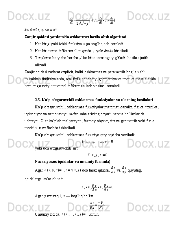 ds
dt = 1
2√ x 2
+ y 2 ⋅ ( 2 x dx
dt + 2 y dy
dt )	
dx	/dt	=2t
, 
dy / dt = 3 t 2
Zanjir qoidasi yordamida oshkormas hosila olish algoritmi
1. Har bir 	
y  yoki ichki funksiya 	x  ga bog‘liq deb qaraladi.
2. Har bir atama differensiallanganda 	
y'  yoki  du / dx
 kiritiladi.
3. Tenglama bo‘yicha barcha 	
y'  lar bitta tomonga yig‘iladi, hosila ajratib 
olinadi.
Zanjir qoidasi nafaqat explicit, balki oshkormas va parametrik bog‘lanishli 
murakkab funksiyalarda, real fizik, iqtisodiy, geometriya va texnika masalalarida 
ham eng asosiy, universal differensiallash vositasi sanaladi.
2.3. Ko‘p o‘zgaruvchili oshkormas funksiyalar va ularning hosilalari
Ko‘p o‘zgaruvchili oshkormas funksiyalar matematik analiz, fizika, texnika, 
iqtisodiyot va zamonaviy ilm-fan sohalarining deyarli barcha bo‘limlarida 
uchraydi. Ular ko‘plab real jarayon, fazoviy obyekt, sirt va geometrik yoki fizik 
modelni tavsiflashda ishlatiladi.
Ko‘p o‘zgaruvchili oshkormas funksiya quyidagicha yoziladi:
F(x1,x2,...	,xn,y)=0
yoki uch o‘zgaruvchili sirt:
F ( x , y , z ) = 0
Nazariy asos (qoidalar va umumiy formula)
Agar  F ( x , y , z ) = 0
,  z = z ( x , y )
 deb faraz qilinsa,  ∂ z
∂ x  va  ∂ z
∂ y  quyidagi 
qoidalarga ko‘ra olinadi:
F
x + F
y ∂ y
∂ x + F
z ∂ z
∂ x = 0
Agar 	
y  mustaqil,  z
 — bog‘liq bo‘lsa:	
∂z
∂x=	−	Fx	
Fz
Umumiy holda,  F ( x
1 , ... , x
n , y ) = 0
 uchun: 