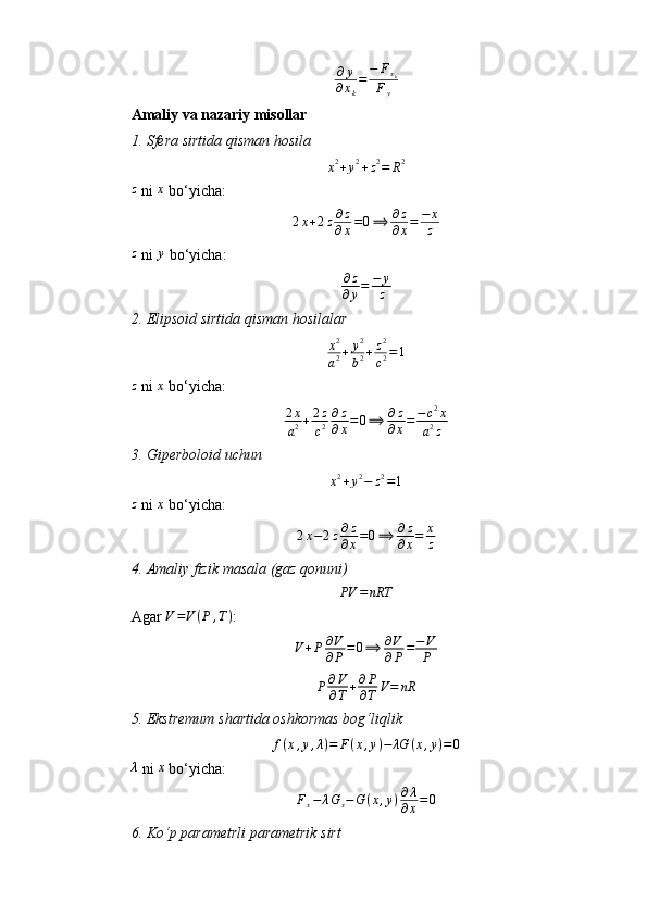 ∂ y
∂ x
k = − F
x
k
F
y
Amaliy va nazariy misollar
1.⁡Sfera	⁡sirtida	⁡qisman	⁡hosila
x 2
+ y 2
+ z 2
= R 2
z
 ni  x
 bo‘yicha:	
2x+2z∂z
∂x=0⟹	∂z
∂x=	−	x
z	
z
 ni 	y  bo‘yicha:
∂ z
∂ y = − y
z
2.	
⁡Elipsoid	⁡sirtida	⁡qisman	⁡hosilalar	
x2
a2+	y2
b2+z2
c2=1	
z
 ni 	x  bo‘yicha:
2 x
a 2 + 2 z
c 2 ∂ z
∂ x = 0 ⟹ ∂ z
∂ x = − c 2
x
a 2
z
3.	
⁡Giperboloid	⁡uchun
x 2
+ y 2
− z 2
= 1
z
 ni  x
 bo‘yicha:
2 x − 2 z ∂ z
∂ x = 0 ⟹ ∂ z
∂ x = x
z
4.	
⁡Amaliy	⁡fizik	⁡masala	⁡(gaz	⁡qonuni)	
PV	=nRT
Agar  V = V ( P , T )
:
V + P ∂ V
∂ P = 0 ⟹ ∂ V
∂ P = − V
P
P ∂ V
∂ T + ∂ P
∂ T V = nR
5.	
⁡Ekstremum	⁡shartida	⁡oshkormas	⁡bog‘liqlik	
f(x,y,λ)=	F(x,y)−	λG	(x,y)=0	
λ
 ni 	x  bo‘yicha:
F
x − λ G
x − G ( x , y ) ∂ λ
∂ x = 0
6.	
⁡Ko‘p	⁡parametrli	⁡parametrik	⁡sirt 