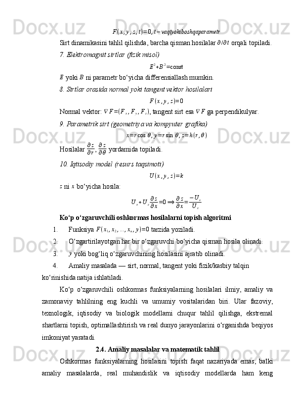 F ( x , y , z , t ) = 0 , t − vaqtyokiboshqaparametr
Sirt dinamikasini tahlil qilishda, barcha qisman hosilalar ∂/∂t  orqali topiladi.
7.	
⁡Elektromagnit	⁡sirtlar	⁡(fizik	⁡misol)
E 2
+ B 2
= const
E
 yoki 	
B  ni parametr bo‘yicha differensiallash mumkin.
8.	
⁡Sirtlar	⁡orasida	⁡normal	⁡yoki	⁡tangent	⁡vektor	⁡hosilalari
F ( x , y , z ) = 0
Normal vektor:  ∇ F = ( F
x , F
y , F
z )
, tangent sirt esa  ∇ F
 ga perpendikulyar.
9.	
⁡Parametrik	⁡sirt	⁡(geometriya	⁡va	⁡kompyuter	⁡grafika)
x = r cos ⁡ θ , y = r sin ⁡ θ , z = h ( r , θ )
Hosilalar  ∂ z
∂ r ,  ∂ z
∂ θ  yordamida topiladi.
10.	
⁡Iqtisodiy	⁡model	⁡(resurs	⁡taqsimoti)
U ( x , y , z ) = k
z
 ni  x
 bo‘yicha hosila:
U	x+U	z∂z
∂x=0⟹	∂z
∂x=	−U	x	
U	z
Ko‘p o‘zgaruvchili oshkormas hosilalarni topish algoritmi
1. Funksiya 	
F(x1,x2,...	,xn,y)=0  tarzida yoziladi.
2. O‘zgartirilayotgan har bir o‘zgaruvchi bo‘yicha qisman hosila olinadi.
3.	
y  yoki bog‘liq o‘zgaruvchining hosilasini ajratib olinadi.
4. Amaliy masalada — sirt, normal, tangent yoki fizik/kasbiy talqin 
ko‘rinishida natija ishlatiladi.
Ko‘p   o‘zgaruvchili   oshkormas   funksiyalarning   hosilalari   ilmiy,   amaliy   va
zamonaviy   tahlilning   eng   kuchli   va   umumiy   vositalaridan   biri.   Ular   fazoviy,
texnologik,   iqtisodiy   va   biologik   modellarni   chuqur   tahlil   qilishga,   ekstremal
shartlarni topish, optimallashtirish va real dunyo jarayonlarini o‘rganishda beqiyos
imkoniyat yaratadi.
2.4. Amaliy masalalar va matematik tahlil
Oshkormas   funksiyalarning   hosilasini   topish   faqat   nazariyada   emas,   balki
amaliy   masalalarda,   real   muhandislik   va   iqtisodiy   modellarda   ham   keng 