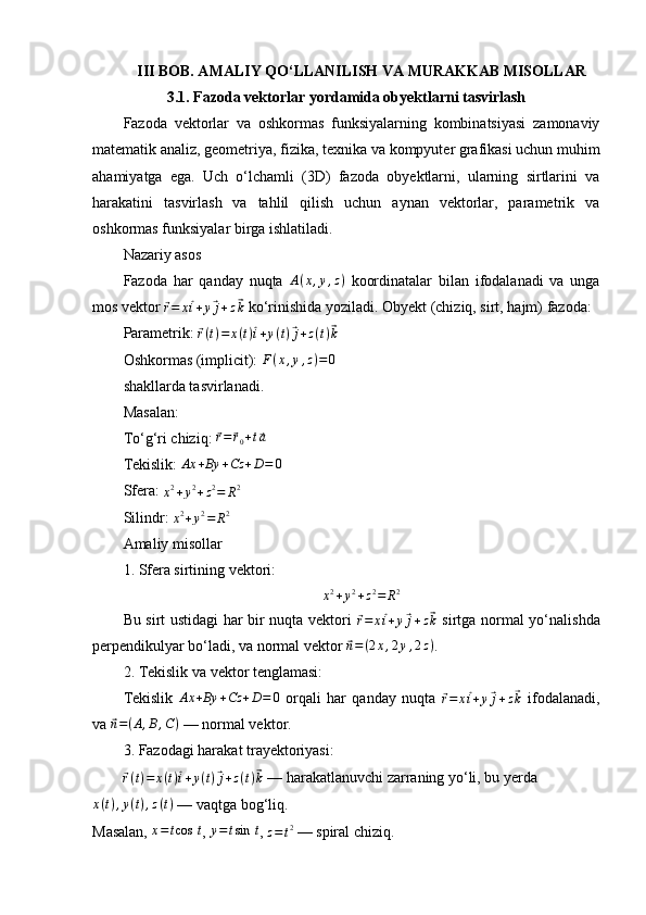 III BOB. AMALIY QO‘LLANILISH VA MURAKKAB MISOLLAR
3.1. Fazoda vektorlar yordamida obyektlarni tasvirlash
Fazoda   vektorlar   va   oshkormas   funksiyalarning   kombinatsiyasi   zamonaviy
matematik analiz, geometriya, fizika, texnika va kompyuter grafikasi uchun muhim
ahamiyatga   ega.   Uch   o‘lchamli   (3D)   fazoda   obyektlarni,   ularning   sirtlarini   va
harakatini   tasvirlash   va   tahlil   qilish   uchun   aynan   vektorlar,   parametrik   va
oshkormas funksiyalar birga ishlatiladi.
Nazariy asos
Fazoda   har   qanday   nuqta   A ( x , y , z )
  koordinatalar   bilan   ifodalanadi   va   unga
mos vektor ⃗
r = x	⃗ i + y	⃗ j + z	⃗ k  ko‘rinishida yoziladi. Obyekt (chiziq, sirt, hajm) fazoda:
Parametrik: 	
⃗ r ( t ) = x ( t )	⃗ i + y ( t )	⃗ j + z ( t )	⃗ k
Oshkormas (implicit):  F ( x , y , z ) = 0
shakllarda tasvirlanadi.
Masalan:
To‘g‘ri chiziq: 	
⃗r=	⃗r0+t⃗a
Tekislik:  Ax + By + Cz + D = 0
Sfera: 
x 2
+ y 2
+ z 2
= R 2
Silindr: 	
x2+y2=	R2
Amaliy misollar
1. Sfera sirtining vektori:
x 2
+ y 2
+ z 2
= R 2
Bu sirt ustidagi har bir nuqta vektori  	
⃗
r = x	⃗ i + y	⃗ j + z	⃗ k   sirtga normal yo‘nalishda
perpendikulyar bo‘ladi, va normal vektor 	
⃗ n = ( 2 x , 2 y , 2 z )
.
2. Tekislik va vektor tenglamasi:
Tekislik  	
Ax	+By	+Cz	+D=	0   orqali   har   qanday   nuqta  	⃗r=	x⃗i+y⃗j+z⃗k   ifodalanadi,
va 	
⃗ n = ( A , B , C )
 — normal vektor.
3. Fazodagi harakat trayektoriyasi:	
⃗
r ( t ) = x ( t )	⃗ i + y ( t )	⃗ j + z ( t )	⃗ k  — harakatlanuvchi zarraning yo‘li, bu yerda
x ( t ) , y ( t ) , z ( t )
 — vaqtga bog‘liq.
Masalan,  x = t cos  t
,  y = t sin  t
, 
z=t2  — spiral chiziq.