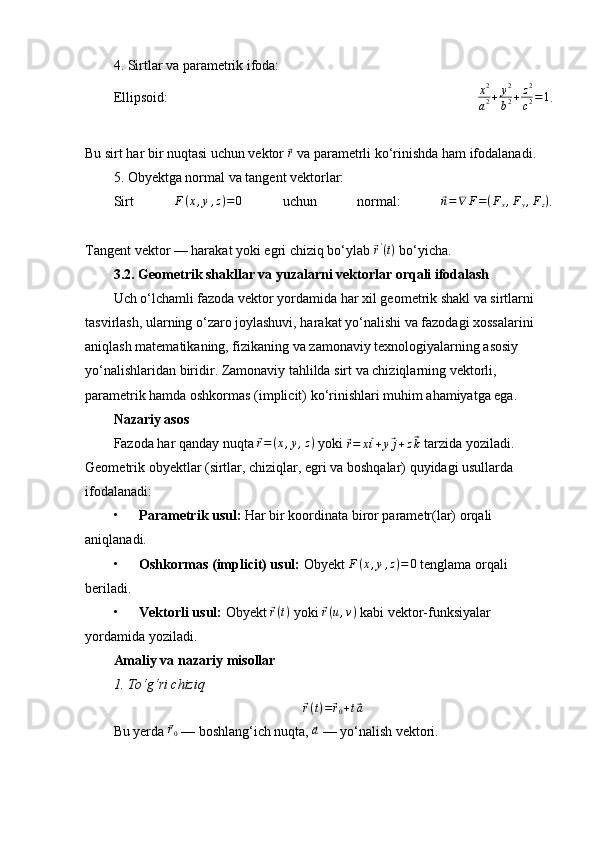 4. Sirtlar va parametrik ifoda:
Ellipsoid:  x2
a2+	y2
b2+z2
c2=1 .
Bu sirt har bir nuqtasi uchun vektor 	
⃗ r
 va parametrli ko‘rinishda ham ifodalanadi.
5. Obyektga normal va tangent vektorlar:
Sirt   F ( x , y , z ) = 0
  uchun   normal:  	
⃗n=∇	F=(Fx,Fy,Fz) .
Tangent vektor — harakat yoki egri chiziq bo‘ylab 	
⃗r'(t)  bo‘yicha.
3.2. Geometrik shakllar va yuzalarni vektorlar orqali ifodalash
Uch o‘lchamli fazoda vektor yordamida har xil geometrik shakl va sirtlarni 
tasvirlash, ularning o‘zaro joylashuvi, harakat yo‘nalishi va fazodagi xossalarini 
aniqlash matematikaning, fizikaning va zamonaviy texnologiyalarning asosiy 
yo‘nalishlaridan biridir. Zamonaviy tahlilda sirt va chiziqlarning vektorli, 
parametrik hamda oshkormas (implicit) ko‘rinishlari muhim ahamiyatga ega.
Nazariy asos
Fazoda har qanday nuqta 	
⃗ r = ( x , y , z )
 yoki 	⃗
r = x	⃗ i + y	⃗ j + z	⃗ k  tarzida yoziladi. 
Geometrik obyektlar (sirtlar, chiziqlar, egri va boshqalar) quyidagi usullarda 
ifodalanadi:
• Parametrik usul:  Har bir koordinata biror parametr(lar) orqali 
aniqlanadi.
• Oshkormas (implicit) usul:  Obyekt  F ( x , y , z ) = 0
 tenglama orqali 
beriladi.
• Vektorli usul:  Obyekt 	
⃗ r ( t )
 yoki 	⃗ r ( u , v )
 kabi vektor-funksiyalar 
yordamida yoziladi.
Amaliy va nazariy misollar
1.	
⁡To‘g‘ri	⁡chiziq	
⃗r(t)=⃗r0+t⃗a
Bu yerda 	
⃗ r
0  — boshlang‘ich nuqta, 	⃗a  — yo‘nalish vektori. 