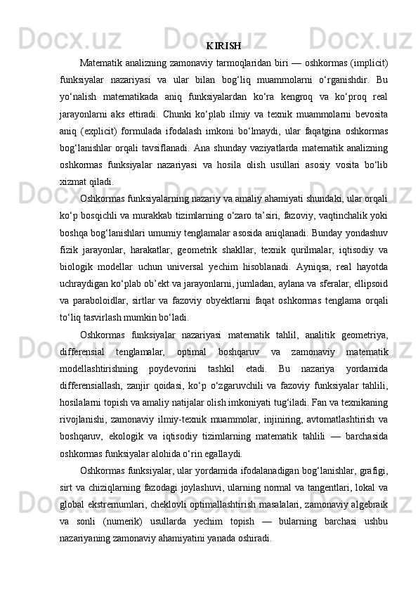 KIRISH
Matematik analizning zamonaviy tarmoqlaridan biri — oshkormas (implicit)
funksiyalar   nazariyasi   va   ular   bilan   bog‘liq   muammolarni   o‘rganishdir.   Bu
yo‘nalish   matematikada   aniq   funksiyalardan   ko‘ra   kengroq   va   ko‘proq   real
jarayonlarni   aks   ettiradi.   Chunki   ko‘plab   ilmiy   va   texnik   muammolarni   bevosita
aniq   (explicit)   formulada   ifodalash   imkoni   bo‘lmaydi,   ular   faqatgina   oshkormas
bog‘lanishlar   orqali   tavsiflanadi.   Ana   shunday   vaziyatlarda   matematik   analizning
oshkormas   funksiyalar   nazariyasi   va   hosila   olish   usullari   asosiy   vosita   bo‘lib
xizmat qiladi.
Oshkormas funksiyalarning nazariy va amaliy ahamiyati shundaki, ular orqali
ko‘p bosqichli va murakkab tizimlarning o‘zaro ta’siri, fazoviy, vaqtinchalik yoki
boshqa bog‘lanishlari umumiy tenglamalar asosida aniqlanadi. Bunday yondashuv
fizik   jarayonlar,   harakatlar,   geometrik   shakllar,   texnik   qurilmalar,   iqtisodiy   va
biologik   modellar   uchun   universal   yechim   hisoblanadi.   Ayniqsa,   real   hayotda
uchraydigan ko‘plab ob’ekt va jarayonlarni, jumladan, aylana va sferalar, ellipsoid
va   paraboloidlar,   sirtlar   va   fazoviy   obyektlarni   faqat   oshkormas   tenglama   orqali
to‘liq tasvirlash mumkin bo‘ladi.
Oshkormas   funksiyalar   nazariyasi   matematik   tahlil,   analitik   geometriya,
differensial   tenglamalar,   optimal   boshqaruv   va   zamonaviy   matematik
modellashtirishning   poydevorini   tashkil   etadi.   Bu   nazariya   yordamida
differensiallash,   zanjir   qoidasi,   ko‘p   o‘zgaruvchili   va   fazoviy   funksiyalar   tahlili,
hosilalarni topish va amaliy natijalar olish imkoniyati tug‘iladi. Fan va texnikaning
rivojlanishi,   zamonaviy   ilmiy-texnik   muammolar,   injiniring,   avtomatlashtirish   va
boshqaruv,   ekologik   va   iqtisodiy   tizimlarning   matematik   tahlili   —   barchasida
oshkormas funksiyalar alohida o‘rin egallaydi.
Oshkormas funksiyalar, ular yordamida ifodalanadigan bog‘lanishlar, grafigi,
sirt va chiziqlarning fazodagi  joylashuvi,  ularning normal  va tangentlari, lokal va
global ekstremumlari, cheklovli optimallashtirish masalalari, zamonaviy algebraik
va   sonli   (numerik)   usullarda   yechim   topish   —   bularning   barchasi   ushbu
nazariyaning zamonaviy ahamiyatini yanada oshiradi. 