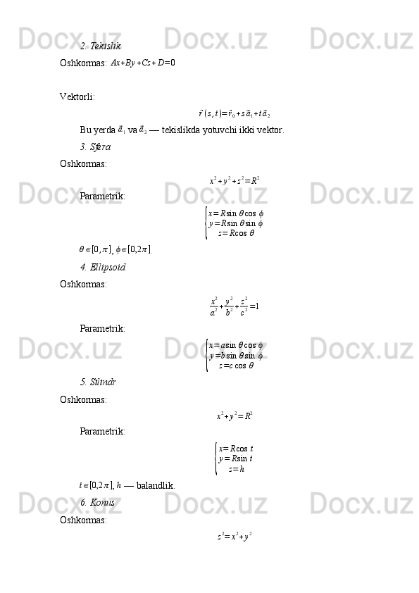 2.⁡Tekislik
Oshkormas:  Ax + By + Cz + D = 0
 
Vektorli:	
⃗r(s,t)=	⃗r0+s⃗a1+t⃗a2
Bu yerda 	
⃗ a
1  va 	⃗ a
2  — tekislikda yotuvchi ikki vektor.
3.	
⁡Sfera
Oshkormas:
x 2
+ y 2
+ z 2
= R 2
Parametrik:	
{
x=	Rsin	⁡θcos	⁡ϕ	
y=	Rsin	⁡θsin	⁡ϕ	
z=	Rcos	⁡θ	
θ∈[0,π]
, 	ϕ∈[0,2	π] .
4.	
⁡Ellipsoid
Oshkormas:
x 2
a 2 + y 2
b 2 + z 2
c 2 = 1
Parametrik:	
{
x=	asin	⁡θcos	⁡ϕ	
y=bsin	⁡θsin	⁡ϕ	
z=ccos	⁡θ
5.	
⁡Silindr
Oshkormas:	
x2+y2=	R2
Parametrik:	
{
x = R cos ⁡ t
y = R sin ⁡ t
z = h
t ∈ [ 0,2 π ]
, 	
h  — balandlik.
6.	
⁡Konus
Oshkormas:
z 2
= x 2
+ y 2 