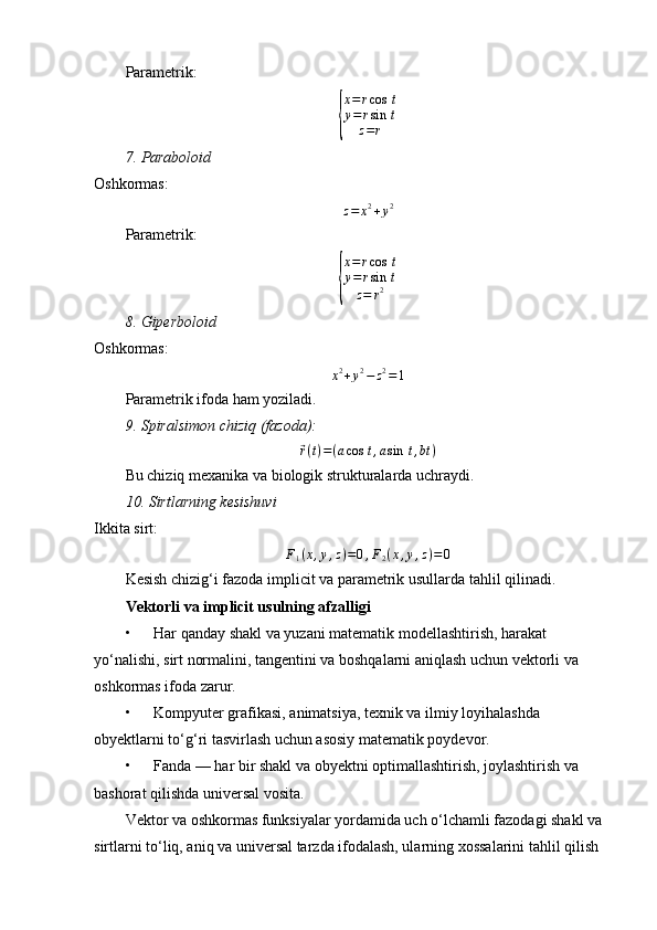 Parametrik:{
x = r cos ⁡ t
y = r sin ⁡ t
z = r
7.	
⁡Paraboloid
Oshkormas:
z = x 2
+ y 2
Parametrik:	
{
x = r cos ⁡ t
y = r sin ⁡ t
z = r 2
8.	
⁡Giperboloid
Oshkormas:
x 2
+ y 2
− z 2
= 1
Parametrik ifoda ham yoziladi.
9.
⁡Spiralsimon	⁡chiziq	⁡(fazoda):	
⃗
r ( t ) = ( a cos ⁡ t , a sin ⁡ t , bt )
Bu chiziq mexanika va biologik strukturalarda uchraydi.
10.	
⁡Sirtlarning	⁡kesishuvi
Ikkita sirt:	
F1(x,y,z)=0,F2(x,y,z)=	0
Kesish chizig‘i fazoda implicit va parametrik usullarda tahlil qilinadi.
Vektorli va implicit usulning afzalligi
• Har qanday shakl va yuzani matematik modellashtirish, harakat 
yo‘nalishi, sirt normalini, tangentini va boshqalarni aniqlash uchun vektorli va 
oshkormas ifoda zarur.
• Kompyuter grafikasi, animatsiya, texnik va ilmiy loyihalashda 
obyektlarni to‘g‘ri tasvirlash uchun asosiy matematik poydevor.
• Fanda — har bir shakl va obyektni optimallashtirish, joylashtirish va 
bashorat qilishda universal vosita.
Vektor va oshkormas funksiyalar yordamida uch o‘lchamli fazodagi shakl va 
sirtlarni to‘liq, aniq va universal tarzda ifodalash, ularning xossalarini tahlil qilish  