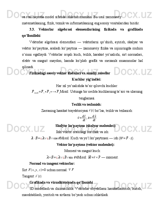 va real hayotda model sifatida ishlatish mumkin. Bu usul zamonaviy 
matematikaning, fizik, texnik va informatikaning eng asosiy vositalaridan biridir.
3.3.   Vektorlar   algebrasi   elementlarining   fizikada   va   grafikada
qo‘llanilishi
Vektorlar   algebrasi   elementlari   —   vektorlarni   qo‘shish,   ayirish,   skalyar   va
vektor  ko‘paytma, aralash ko‘paytma — zamonaviy fizika va injiniringda muhim
o‘rinni   egallaydi.   Vektorlar   orqali   kuch,   tezlik,   harakat   yo‘nalishi,   sirt   normalari,
elektr   va   magnit   maydon,   hamda   ko‘plab   grafik   va   mexanik   muammolar   hal
qilinadi.
Fizikadagi asosiy vektor ifodalari va amaliy misollar
Kuchlar yig‘indisi:  
Har xil yo‘nalishda ta’sir qiluvchi kuchlar:⃗Fresult	=	⃗F1+⃗F2+⋯+⃗Fn
Misol: Ustunga bir nechta kuchlarning ta’siri va ularning
tenglamasi.
Tezlik va tezlanish:  
Zarraning harakat trayektoriyasi 	
⃗ r ( t )
 bo‘lsa, tezlik va tezlanish:	
⃗
v = d	⃗ r
dt ,	⃗ a = d	⃗ v
dt
Skalyar ko‘paytma (skalyar mahsulot):  
Ikki vektor orasidagi burchak va ish:	
⃗
A ⋅	⃗ B = ¿	⃗ A ∨ ¿	⃗ B ∨ cos ⁡ θ
Misol: Kuch va yo‘l ko‘paytmasi — ish (	W	=	⃗F	⋅⃗s ).
Vektor ko‘paytma (vektor mahsulot):  
Moment va magnit kuch:	
⃗A×⃗B=¿⃗A∨¿⃗B∨sin	⁡θ⃗n
Misol: 	⃗ M =	⃗ r ×	⃗ F
 — moment.
Normal va tangent vektorlar:  
Sirt  F ( x , y , z ) = 0
 uchun normal: 	
∇	F  
Tangent: 	
⃗ r '
( t )
Grafikada va vizualizatsiyada qo‘llanishi
3D modellash va chizmachilik: Vektorlar obyektlarni harakatlantirish, burish, 
masshtablash, yoritish va sirtlarni bo‘yash uchun ishlatiladi. 