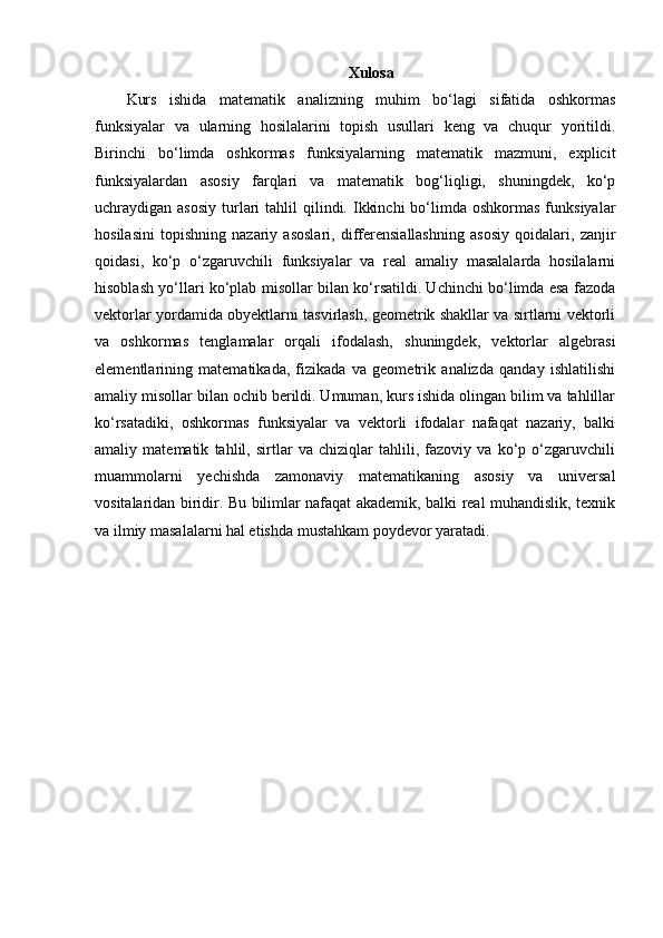 Xulosa
Kurs   ishida   matematik   analizning   muhim   bo‘lagi   sifatida   oshkormas
funksiyalar   va   ularning   hosilalarini   topish   usullari   keng   va   chuqur   yoritildi.
Birinchi   bo‘limda   oshkormas   funksiyalarning   matematik   mazmuni,   explicit
funksiyalardan   asosiy   farqlari   va   matematik   bog‘liqligi,   shuningdek,   ko‘p
uchraydigan asosiy   turlari  tahlil   qilindi.  Ikkinchi  bo‘limda  oshkormas  funksiyalar
hosilasini   topishning   nazariy   asoslari,   differensiallashning   asosiy   qoidalari,   zanjir
qoidasi,   ko‘p   o‘zgaruvchili   funksiyalar   va   real   amaliy   masalalarda   hosilalarni
hisoblash yo‘llari ko‘plab misollar bilan ko‘rsatildi. Uchinchi bo‘limda esa fazoda
vektorlar yordamida obyektlarni tasvirlash, geometrik shakllar va sirtlarni vektorli
va   oshkormas   tenglamalar   orqali   ifodalash,   shuningdek,   vektorlar   algebrasi
elementlarining   matematikada,   fizikada   va   geometrik   analizda   qanday   ishlatilishi
amaliy misollar bilan ochib berildi. Umuman, kurs ishida olingan bilim va tahlillar
ko‘rsatadiki,   oshkormas   funksiyalar   va   vektorli   ifodalar   nafaqat   nazariy,   balki
amaliy   matematik   tahlil,   sirtlar   va   chiziqlar   tahlili,   fazoviy   va   ko‘p   o‘zgaruvchili
muammolarni   yechishda   zamonaviy   matematikaning   asosiy   va   universal
vositalaridan biridir. Bu bilimlar nafaqat akademik, balki real muhandislik, texnik
va ilmiy masalalarni hal etishda mustahkam poydevor yaratadi. 