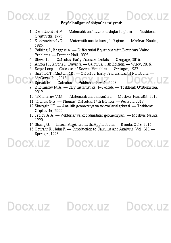 Foydalanilgan adabiyotlar ro‘yxati:
1. Demidovich B.P. — Matematik analizdan mashqlar to‘plami. — Toshkent: 
O‘qituvchi, 1995.
2. Kudryavtsev L.D. — Matematik analiz kursi, 1–2-qism. — Moskva: Nauka, 
1985.
3. Polking J., Boggess A. — Differential Equations with Boundary Value 
Problems. — Prentice Hall, 2005.
4. Stewart J. — Calculus: Early Transcendentals. — Cengage, 2016.
5. Anton H., Bivens I., Davis S. — Calculus, 11th Edition. — Wiley, 2016.
6. Serge Lang — Calculus of Several Variables. — Springer, 1987.
7. Smith R.T., Minton R.B. — Calculus: Early Transcendental Functions. — 
McGraw-Hill, 2018.
8. Spivak M. — Calculus. — Publish or Perish, 2008.
9. Kholmatov M.A. — Oliy matematika, 1–2-kitob. — Toshkent: O‘zbekiston, 
2019.
10. Tikhomirov V.M. — Matematik analiz asoslari. — Moskva: Fizmatlit, 2010.
11. Thomas G.B. — Thomas’ Calculus, 14th Edition. — Pearson, 2017.
12. Sharygin I.F. — Analitik geometriya va vektorlar algebrasi. — Toshkent: 
O‘qituvchi, 2000.
13. Frolov A.A. — Vektorlar va koordinatalar geometriyasi. — Moskva: Nauka,
1990.
14. Strang G. — Linear Algebra and Its Applications. — Brooks Cole, 2016.
15. Courant R., John F. — Introduction to Calculus and Analysis, Vol.  I-II. — 
Springer, 1998. 