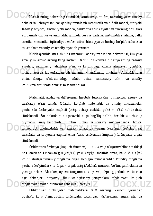 Kurs ishining dolzarbligi shundaki, zamonaviy ilm-fan, texnologiya va amaliy
sohalarda uchraydigan har qanday murakkab matematik yoki fizik model, sirt yoki
fazoviy obyekt, jarayon yoki modda, oshkormas funksiyalar va ularning hosilalari
yordamida chuqur va aniq tahlil qilinadi. Bu esa, nafaqat matematik analizda, balki
texnika, mexanika, iqtisodiyot, informatika, biologiya va boshqa ko‘plab sohalarda
mustahkam nazariy va amaliy tayanch yaratadi.
Kirish qismida kurs ishining mazmuni, asosiy maqsad va dolzarbligi, ilmiy va
amaliy   muammolarning   keng   ko‘lamli   tahlili,   oshkormas   funksiyalarning   nazariy
asoslari,   zamonaviy   tahlildagi   o‘rni   va   kelgusidagi   amaliy   ahamiyati   yoritildi.
Ushbu   asosda   tayyorlangan   ish   matematik   analizning   muhim   yo‘nalishlaridan
birini   chuqur   o‘zlashtirishga,   talaba   uchun   zamonaviy   bilim   va   amaliy
ko‘nikmalarni shakllantirishga xizmat qiladi.
Matematik   analiz   va   differensial   hisobda   funksiyalar   tushunchasi   asosiy   va
markaziy   o‘rin   tutadi.   Odatda,   ko‘plab   matematik   va   amaliy   muammolar
yechimida   funksiyalar   explicit   (aniq,   ochiq)   shaklda,   ya’ni   y = f ( x )
  ko‘rinishida
ifodalanadi.   Bu   holatda  y   o‘zgaruvchi  	x   ga   bog‘liq   bo‘lib,   har   bir  	x   uchun  	y
qiymatini   aniq   hisoblash   mumkin.   Lekin   zamonaviy   matematikada,   fizika,
iqtisodiyot,   muhandislik   va   texnika   sohalarida   yuzaga   keladigan   ko‘plab   real
masalalar va jarayonlar explicit emas, balki oshkormas (implicit) funksiyalar orqali
ifodalanadi.
Oshkormas funksiya (implicit function) — bu,  x
 va 	
y  o‘zgaruvchilar orasidagi
bog‘lanish  to‘g‘ridan-to‘g‘ri   y = f ( x )
  yoki   x = g ( y )
  shaklida emas,  balki  	
F(x,y)=0
ko‘rinishidagi   umumiy   tenglama   orqali   berilgan   munosabatdir.   Bunday   tenglama
yechimi ko‘pincha 	
y  ni faqat 	x  orqali aniq ifodalash mumkin bo‘lmagan holatlarda
yuzaga   keladi.   Masalan,   aylana   tenglamasi  	
x2+y2=r2 ,   elips,   giperbola   va   boshqa
egri   chiziqlar,   kimyoviy,   fizik   va   iqtisodiy   jarayonlarni   ifodalovchi   ko‘plab
tenglamalar aynan oshkormas shaklda uchraydi.
Oshkormas   funksiyalar   matematikada   XIX   asrning   ikkinchi   yarmidan
boshlab,   ko‘p   o‘zgaruvchili   funksiyalar   nazariyasi,   differensial   tenglamalar   va 