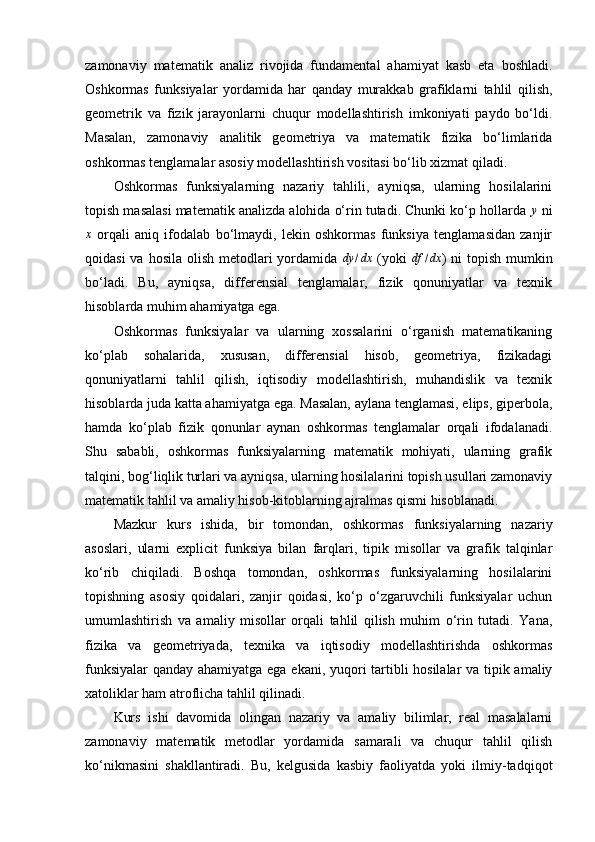 zamonaviy   matematik   analiz   rivojida   fundamental   ahamiyat   kasb   eta   boshladi.
Oshkormas   funksiyalar   yordamida   har   qanday   murakkab   grafiklarni   tahlil   qilish,
geometrik   va   fizik   jarayonlarni   chuqur   modellashtirish   imkoniyati   paydo   bo‘ldi.
Masalan,   zamonaviy   analitik   geometriya   va   matematik   fizika   bo‘limlarida
oshkormas tenglamalar asosiy modellashtirish vositasi bo‘lib xizmat qiladi.
Oshkormas   funksiyalarning   nazariy   tahlili,   ayniqsa,   ularning   hosilalarini
topish masalasi matematik analizda alohida o‘rin tutadi. Chunki ko‘p hollarda y  ni
x
  orqali   aniq   ifodalab   bo‘lmaydi,   lekin   oshkormas   funksiya   tenglamasidan   zanjir
qoidasi  va hosila  olish metodlari  yordamida  	
dy	/dx   (yoki  	df	/dx ) ni  topish  mumkin
bo‘ladi.   Bu,   ayniqsa,   differensial   tenglamalar,   fizik   qonuniyatlar   va   texnik
hisoblarda muhim ahamiyatga ega.
Oshkormas   funksiyalar   va   ularning   xossalarini   o‘rganish   matematikaning
ko‘plab   sohalarida,   xususan,   differensial   hisob,   geometriya,   fizikadagi
qonuniyatlarni   tahlil   qilish,   iqtisodiy   modellashtirish,   muhandislik   va   texnik
hisoblarda juda katta ahamiyatga ega. Masalan, aylana tenglamasi, elips, giperbola,
hamda   ko‘plab   fizik   qonunlar   aynan   oshkormas   tenglamalar   orqali   ifodalanadi.
Shu   sababli,   oshkormas   funksiyalarning   matematik   mohiyati,   ularning   grafik
talqini, bog‘liqlik turlari va ayniqsa, ularning hosilalarini topish usullari zamonaviy
matematik tahlil va amaliy hisob-kitoblarning ajralmas qismi hisoblanadi.
Mazkur   kurs   ishida,   bir   tomondan,   oshkormas   funksiyalarning   nazariy
asoslari,   ularni   explicit   funksiya   bilan   farqlari,   tipik   misollar   va   grafik   talqinlar
ko‘rib   chiqiladi.   Boshqa   tomondan,   oshkormas   funksiyalarning   hosilalarini
topishning   asosiy   qoidalari,   zanjir   qoidasi,   ko‘p   o‘zgaruvchili   funksiyalar   uchun
umumlashtirish   va   amaliy   misollar   orqali   tahlil   qilish   muhim   o‘rin   tutadi.   Yana,
fizika   va   geometriyada,   texnika   va   iqtisodiy   modellashtirishda   oshkormas
funksiyalar  qanday ahamiyatga ega ekani, yuqori tartibli hosilalar va tipik amaliy
xatoliklar ham atroflicha tahlil qilinadi.
Kurs   ishi   davomida   olingan   nazariy   va   amaliy   bilimlar,   real   masalalarni
zamonaviy   matematik   metodlar   yordamida   samarali   va   chuqur   tahlil   qilish
ko‘nikmasini   shakllantiradi.   Bu,   kelgusida   kasbiy   faoliyatda   yoki   ilmiy-tadqiqot 