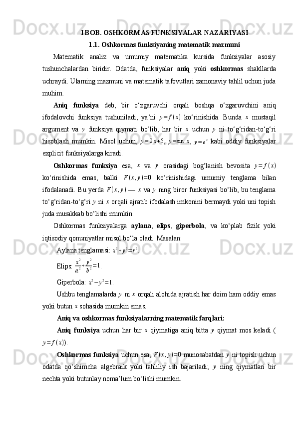 I BOB. OSHKORMAS FUNKSIYALAR NAZARIYASI
1.1. Oshkormas funksiyaning matematik mazmuni 
Matematik   analiz   va   umumiy   matematika   kursida   funksiyalar   asosiy
tushunchalardan   biridir.   Odatda,   funksiyalar   aniq   yoki   oshkormas   shakllarda
uchraydi. Ularning mazmuni va matematik tafovutlari zamonaviy tahlil uchun juda
muhim.
Aniq   funksiya   deb,   bir   o‘zgaruvchi   orqali   boshqa   o‘zgaruvchini   aniq
ifodalovchi   funksiya   tushuniladi,   ya’ni   y = f ( x )
  ko‘rinishida.   Bunda   x
  mustaqil
argument   va  y   funksiya   qiymati   bo‘lib,   har   bir  	x   uchun  	y   ni   to‘g‘ridan-to‘g‘ri
hisoblash   mumkin.   Misol   uchun,   y = 2 x + 5
,   y = sin ⁡ x
,  	
y=	ex   kabi   oddiy   funksiyalar
explicit funksiyalarga kiradi.
Oshkormas   funksiya   esa,   x
  va   y
  orasidagi   bog‘lanish   bevosita   y = f ( x )
ko‘rinishida   emas,   balki   F ( x , y ) = 0
  ko‘rinishidagi   umumiy   tenglama   bilan
ifodalanadi. Bu yerda  	
F(x,y)   —   x
  va   y
  ning biror funksiyasi bo‘lib, bu tenglama
to‘g‘ridan-to‘g‘ri 	
y  ni  	x  orqali ajratib ifodalash imkonini bermaydi yoki uni topish
juda murakkab bo‘lishi mumkin.
Oshkormas   funksiyalarga   aylana ,   elips ,   giperbola ,   va   ko‘plab   fizik   yoki
iqtisodiy qonuniyatlar misol bo‘la oladi. Masalan:
Aylana tenglamasi: 	
x2+y2=r2 .
Elips:  x 2
a 2 + y 2
b 2 = 1
.
Giperbola: 
x 2
− y 2
= 1 .
Ushbu tenglamalarda   y
  ni   x
  orqali alohida ajratish har doim ham oddiy emas
yoki butun 	
x  sohasida mumkin emas.
Aniq va oshkormas funksiyalarning matematik farqlari:
Aniq   funksiya   uchun   har   bir  	
x   qiymatiga   aniq   bitta  	y   qiymat   mos   keladi   (
y = f ( x )
).
Oshkormas funksiya   uchun esa,  	
F(x,y)=0   munosabatdan   y
  ni topish uchun
odatda   qo‘shimcha   algebraik   yoki   tahliliy   ish   bajariladi;  	
y   ning   qiymatlari   bir
nechta yoki butunlay noma’lum bo‘lishi mumkin. 