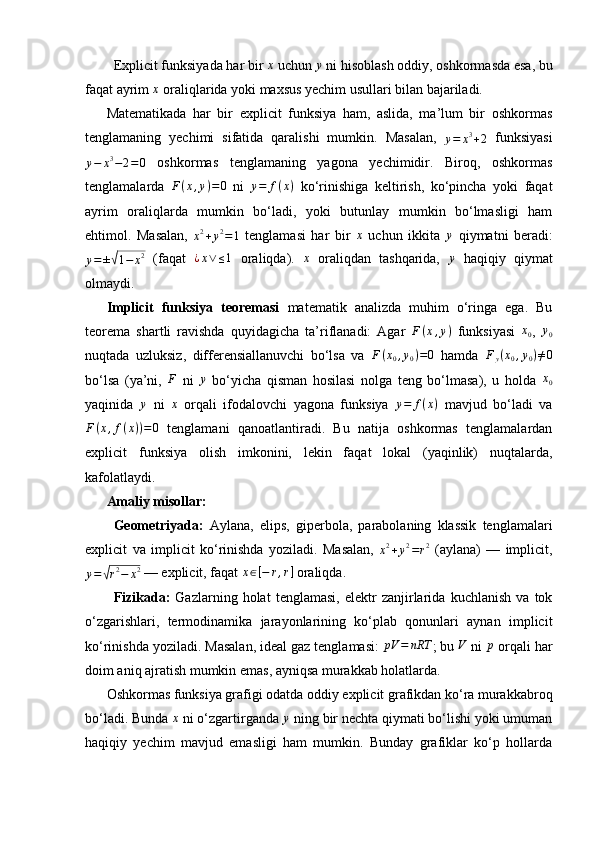 Explicit funksiyada har bir x  uchun 	y  ni hisoblash oddiy, oshkormasda esa, bu
faqat ayrim  x
 oraliqlarida yoki maxsus yechim usullari bilan bajariladi.
Matematikada   har   bir   explicit   funksiya   ham,   aslida,   ma’lum   bir   oshkormas
tenglamaning   yechimi   sifatida   qaralishi   mumkin.   Masalan,  	
y=	x3+2   funksiyasi	
y−	x3−2=0
  oshkormas   tenglamaning   yagona   yechimidir.   Biroq,   oshkormas
tenglamalarda  	
F(x,y)=0   ni   y = f ( x )
  ko‘rinishiga   keltirish,   ko‘pincha   yoki   faqat
ayrim   oraliqlarda   mumkin   bo‘ladi,   yoki   butunlay   mumkin   bo‘lmasligi   ham
ehtimol.   Masalan,  	
x2+y2=1   tenglamasi   har   bir   x
  uchun   ikkita  	y   qiymatni   beradi:
y = ±	
√ 1 − x 2
  (faqat  	¿x∨	≤1   oraliqda).  	x   oraliqdan   tashqarida,  	y   haqiqiy   qiymat
olmaydi.
Implicit   funksiya   teoremasi   matematik   analizda   muhim   o‘ringa   ega.   Bu
teorema   shartli   ravishda   quyidagicha   ta’riflanadi:   Agar  	
F(x,y)   funksiyasi  	x0 ,  	y0
nuqtada   uzluksiz,   differensiallanuvchi   bo‘lsa   va   F ( x
0 , y
0 ) = 0
  hamda   F
y ( x
0 , y
0 ) ≠ 0
bo‘lsa   (ya’ni,  	
F   ni  	y   bo‘yicha   qisman   hosilasi   nolga   teng   bo‘lmasa),   u   holda  	x0
yaqinida  	
y   ni   x
  orqali   ifodalovchi   yagona   funksiya   y = f ( x )
  mavjud   bo‘ladi   va
F ( x , f ( x ) ) = 0
  tenglamani   qanoatlantiradi.   Bu   natija   oshkormas   tenglamalardan
explicit   funksiya   olish   imkonini,   lekin   faqat   lokal   (yaqinlik)   nuqtalarda,
kafolatlaydi.
Amaliy misollar:
Geometriyada:   Aylana,   elips,   giperbola,   parabolaning   klassik   tenglamalari
explicit   va   implicit   ko‘rinishda   yoziladi.   Masalan,  
x 2
+ y 2
= r 2
  (aylana)   —   implicit,	
y=	√r2−	x2
 — explicit, faqat 	x∈[−	r,r]  oraliqda.
Fizikada:   Gazlarning   holat   tenglamasi,   elektr   zanjirlarida   kuchlanish   va   tok
o‘zgarishlari,   termodinamika   jarayonlarining   ko‘plab   qonunlari   aynan   implicit
ko‘rinishda yoziladi. Masalan, ideal gaz tenglamasi: 	
pV	=	nRT ; bu 	V  ni  p
 orqali har
doim aniq ajratish mumkin emas, ayniqsa murakkab holatlarda.
Oshkormas funksiya grafigi odatda oddiy explicit grafikdan ko‘ra murakkabroq
bo‘ladi. Bunda 	
x  ni o‘zgartirganda 	y  ning bir nechta qiymati bo‘lishi yoki umuman
haqiqiy   yechim   mavjud   emasligi   ham   mumkin.   Bunday   grafiklar   ko‘p   hollarda 