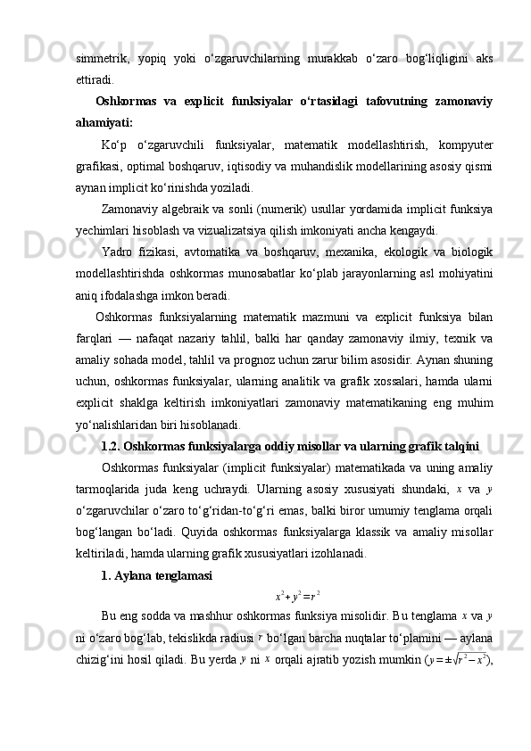 simmetrik,   yopiq   yoki   o‘zgaruvchilarning   murakkab   o‘zaro   bog‘liqligini   aks
ettiradi.
Oshkormas   va   explicit   funksiyalar   o‘rtasidagi   tafovutning   zamonaviy
ahamiyati:
Ko‘p   o‘zgaruvchili   funksiyalar,   matematik   modellashtirish,   kompyuter
grafikasi, optimal boshqaruv, iqtisodiy va muhandislik modellarining asosiy qismi
aynan implicit ko‘rinishda yoziladi.
Zamonaviy algebraik va sonli (numerik) usullar yordamida implicit funksiya
yechimlari hisoblash va vizualizatsiya qilish imkoniyati ancha kengaydi.
Yadro   fizikasi,   avtomatika   va   boshqaruv,   mexanika,   ekologik   va   biologik
modellashtirishda   oshkormas   munosabatlar   ko‘plab   jarayonlarning   asl   mohiyatini
aniq ifodalashga imkon beradi.
Oshkormas   funksiyalarning   matematik   mazmuni   va   explicit   funksiya   bilan
farqlari   —   nafaqat   nazariy   tahlil,   balki   har   qanday   zamonaviy   ilmiy,   texnik   va
amaliy sohada model, tahlil va prognoz uchun zarur bilim asosidir. Aynan shuning
uchun, oshkormas  funksiyalar, ularning analitik va grafik xossalari,  hamda ularni
explicit   shaklga   keltirish   imkoniyatlari   zamonaviy   matematikaning   eng   muhim
yo‘nalishlaridan biri hisoblanadi.
1.2. Oshkormas funksiyalarga oddiy misollar va ularning grafik talqini
Oshkormas   funksiyalar  (implicit   funksiyalar)  matematikada  va   uning  amaliy
tarmoqlarida   juda   keng   uchraydi.   Ularning   asosiy   xususiyati   shundaki,  x   va  	y
o‘zgaruvchilar o‘zaro to‘g‘ridan-to‘g‘ri emas, balki biror umumiy tenglama orqali
bog‘langan   bo‘ladi.   Quyida   oshkormas   funksiyalarga   klassik   va   amaliy   misollar
keltiriladi, hamda ularning grafik xususiyatlari izohlanadi.
1. Aylana tenglamasi	
x2+y2=r2
Bu eng sodda va mashhur oshkormas funksiya misolidir. Bu tenglama  	
x  va 	y
ni o‘zaro bog‘lab, tekislikda radiusi  r
 bo‘lgan barcha nuqtalar to‘plamini — aylana
chizig‘ini hosil qiladi. Bu yerda 	
y  ni  	x  orqali ajratib yozish mumkin (
y = ±	√ r 2
− x 2
), 