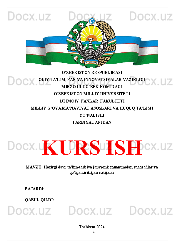 O‘ZBEKISTON RESPUBLIKASI 
OLIY TA’LIM, FAN VA INNOVATSIYALAR VAZIRLIGI
MIRZO ULUG‘BEK NOMIDAGI 
O‘ZBEKISTON MILLIY UNIVERSITETI
IJTIMOIY  FANLAR  FAKULTETI
MILLIY G‘OYA,MA’NAVIYAT ASOSLARI VA HUQUQ TA’LIMI
YO‘NALISHI
TARBIYA FANIDAN
KURS ISH
MAVZU: Hozirgi davr ta’lim-tarbiya jarayoni: muammolar, maqsadlar va
qo‘lga kiritilgan natijalar
BAJARDI: ________________________
QABUL QILDI: ________________________
Toshkent 2024
1 