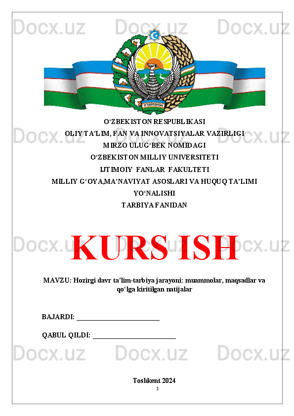 O‘ZBEKISTON RESPUBLIKASI 
OLIY TA’LIM, FAN VA INNOVATSIYALAR VAZIRLIGI
MIRZO ULUG‘BEK NOMIDAGI 
O‘ZBEKISTON MILLIY UNIVERSITETI
IJTIMOIY  FANLAR  FAKULTETI
MILLIY G‘OYA,MA’NAVIYAT ASOSLARI VA HUQUQ TA’LIMI
YO‘NALISHI
TARBIYA FANIDAN
KURS ISH
MAVZU: Hozirgi davr ta’lim-tarbiya jarayoni: muammolar, maqsadlar va
qo‘lga kiritilgan natijalar
BAJARDI: ________________________
QABUL QILDI: ________________________
Toshkent 2024
1