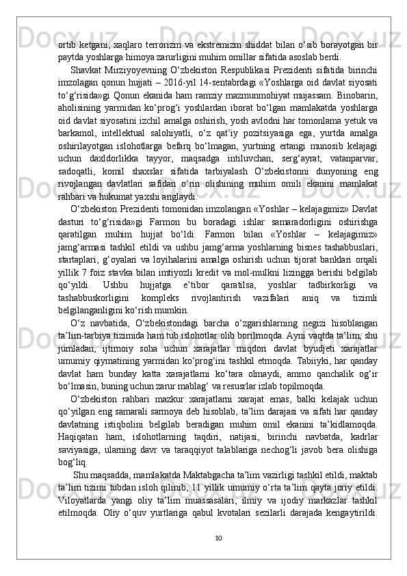 ortib ketgani, xaqlaro terrorizm  va ekstremizm  shiddat  bilan o‘sib borayotgan bir
paytda yoshlarga himoya zarurligini muhim omillar sifatida asoslab berdi. 
Shavkat   Mirziyoyevning   O‘zbekiston   Respublikasi   Prezidenti   sifatida   birinchi
imzolagan qonun hujjati – 2016-yil 14-sentabrdagi «Yoshlarga oid davlat siyosati
to‘g‘risida»gi  Qonun ekanida ham  ramziy mazmunmohiyat  mujassam.  Binobarin,
aholisining   yarmidan   ko‘prog‘i   yoshlardan   iborat   bo‘lgan   mamlakatda   yoshlarga
oid davlat siyosatini izchil amalga oshirish, yosh avlodni har tomonlama yetuk va
barkamol,   intellektual   salohiyatli,   o‘z   qat’iy   pozitsiyasiga   ega,   yurtda   amalga
oshirilayotgan   islohotlarga   befarq   bo‘lmagan,   yurtning   ertangi   munosib   kelajagi
uchun   daxldorlikka   tayyor,   maqsadga   intiluvchan,   serg‘ayrat,   vatanparvar,
sadoqatli,   komil   shaxslar   sifatida   tarbiyalash   O‘zbekistonni   dunyoning   eng
rivojlangan   davlatlari   safidan   o‘rin   olishining   muhim   omili   ekanini   mamlakat
rahbari va hukumat yaxshi anglaydi. 
O‘zbekiston Prezidenti tomonidan imzolangan «Yoshlar – kelajagimiz» Davlat
dasturi   to‘g‘risida»gi   Farmon   bu   boradagi   ishlar   samaradorligini   oshirishga
qaratilgan   muhim   hujjat   bo‘ldi.   Farmon   bilan   «Yoshlar   –   kelajagimiz»
jamg‘armasi   tashkil   etildi   va   ushbu   jamg‘arma   yoshlarning   bisnes   tashabbuslari,
startaplari,   g‘oyalari   va   loyihalarini   amalga   oshirish   uchun   tijorat   banklari   orqali
yillik  7 foiz  stavka  bilan imtiyozli   kredit   va mol-mulkni   lizingga  berishi  belgilab
qo‘yildi.   Ushbu   hujjatga   e’tibor   qaratilsa,   yoshlar   tadbirkorligi   va
tashabbuskorligini   kompleks   rivojlantirish   vazifalari   aniq   va   tizimli
belgilanganligini ko‘rish mumkin. 
O‘z   navbatida,   O‘zbekistondagi   barcha   o‘zgarishlarning   negizi   hisoblangan
ta’lim-tarbiya tizimida ham tub islohotlar olib borilmoqda. Ayni vaqtda ta’lim, shu
jumladan,   ijtimoiy   soha   uchun   xarajatlar   miqdori   davlat   byudjeti   xarajatlar
umumiy qiymatining yarmidan ko‘prog‘ini tashkil  etmoqda. Tabiiyki, har  qanday
davlat   ham   bunday   katta   xarajatlarni   ko‘tara   olmaydi,   ammo   qanchalik   og‘ir
bo‘lmasin, buning uchun zarur mablag‘ va resusrlar izlab topilmoqda.
O‘zbekiston   rahbari   mazkur   xarajatlarni   xarajat   emas,   balki   kelajak   uchun
qo‘yilgan eng samarali sarmoya deb hisoblab, ta’lim darajasi va sifati har qanday
davlatning   istiqbolini   belgilab   beradigan   muhim   omil   ekanini   ta’kidlamoqda.
Haqiqatan   ham,   islohotlarning   taqdiri,   natijasi,   birinchi   navbatda,   kadrlar
saviyasiga,   ularning   davr   va   taraqqiyot   talablariga   nechog‘li   javob   bera   olishiga
bog‘liq.
 Shu maqsadda, mamlakatda Maktabgacha ta’lim vazirligi tashkil etildi, maktab
ta’lim tizimi tubdan isloh qilinib, 11 yillik umumiy o‘rta ta’lim qayta joriy etildi.
Viloyatlarda   yangi   oliy   ta’lim   muassasalari,   ilmiy   va   ijodiy   markazlar   tashkil
etilmoqda.   Oliy   o‘quv   yurtlariga   qabul   kvotalari   sezilarli   darajada   kengaytirildi.
10 