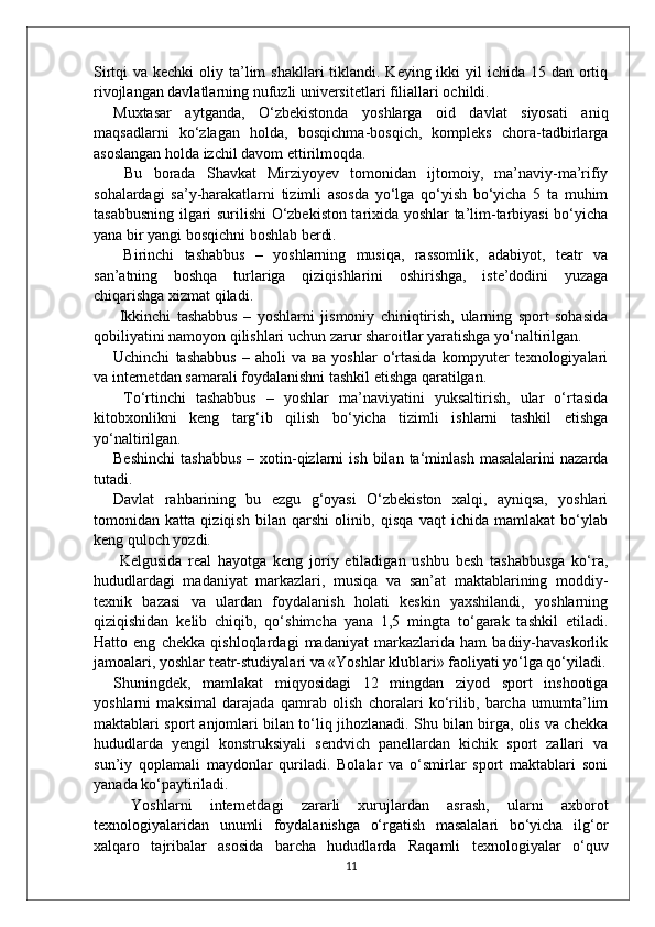 Sirtqi  va kechki  oliy ta’lim  shakllari  tiklandi. Keying ikki  yil  ichida  15 dan ortiq
rivojlangan davlatlarning nufuzli universitetlari filiallari ochildi. 
Muxtasar   aytganda,   O‘zbekistonda   yoshlarga   oid   davlat   siyosati   aniq
maqsadlarni   ko‘zlagan   holda,   bosqichma-bosqich,   kompleks   chora-tadbirlarga
asoslangan holda izchil davom ettirilmoqda.
  Bu   borada   Shavkat   Mirziyoyev   tomonidan   ijtomoiy,   ma’naviy-ma’rifiy
sohalardagi   sa’y-harakatlarni   tizimli   asosda   yo‘lga   qo‘yish   bo‘yicha   5   ta   muhim
tasabbusning ilgari surilishi O‘zbekiston tarixida yoshlar ta’lim-tarbiyasi  bo‘yicha
yana bir yangi bosqichni boshlab berdi.
  Birinchi   tashabbus   –   yoshlarning   musiqa,   rassomlik,   adabiyot,   teatr   va
san’atning   boshqa   turlariga   qiziqishlarini   oshirishga,   iste’dodini   yuzaga
chiqarishga xizmat qiladi.
  Ikkinchi   tashabbus   –   yoshlarni   jismoniy   chiniqtirish,   ularning   sport   sohasida
qobiliyatini namoyon qilishlari uchun zarur sharoitlar yaratishga yo‘naltirilgan. 
Uchinchi   tashabbus   –   aholi   va   ва   yoshlar   o‘rtasida   kompyuter   texnologiyalari
va internetdan samarali foydalanishni tashkil etishga qaratilgan.
  To‘rtinchi   tashabbus   –   yoshlar   ma’naviyatini   yuksaltirish,   ular   o‘rtasida
kitobxonlikni   keng   targ‘ib   qilish   bo‘yicha   tizimli   ishlarni   tashkil   etishga
yo‘naltirilgan. 
Beshinchi   tashabbus  –  xotin-qizlarni  ish   bilan   ta‘minlash   masalalarini  nazarda
tutadi. 
Davlat   rahbarining   bu   ezgu   g‘oyasi   O‘zbekiston   xalqi,   ayniqsa,   yoshlari
tomonidan   katta   qiziqish   bilan   qarshi   olinib,   qisqa   vaqt   ichida   mamlakat   bo‘ylab
keng quloch yozdi.
  Kelgusida   real   hayotga   keng   joriy   etiladigan   ushbu   besh   tashabbusga   ko‘ra,
hududlardagi   madaniyat   markazlari,   musiqa   va   san’at   maktablarining   moddiy-
texnik   bazasi   va   ulardan   foydalanish   holati   keskin   yaxshilandi,   yoshlarning
qiziqishidan   kelib   chiqib,   qo‘shimcha   yana   1,5   mingta   to‘garak   tashkil   etiladi.
Hatto   eng   chekka   qishloqlardagi   madaniyat   markazlarida   ham   badiiy-havaskorlik
jamoalari, yoshlar teatr-studiyalari va «Yoshlar klublari» faoliyati yo‘lga qo‘yiladi.
Shuningdek,   mamlakat   miqyosidagi   12   mingdan   ziyod   sport   inshootiga
yoshlarni   maksimal   darajada   qamrab   olish   choralari   ko‘rilib,   barcha   umumta’lim
maktablari sport anjomlari bilan to‘liq jihozlanadi. Shu bilan birga, olis va chekka
hududlarda   yengil   konstruksiyali   sendvich   panellardan   kichik   sport   zallari   va
sun’iy   qoplamali   maydonlar   quriladi.   Bolalar   va   o‘smirlar   sport   maktablari   soni
yanada ko‘paytiriladi.
  Yoshlarni   internetdagi   zararli   xurujlardan   asrash,   ularni   axborot
texnologiyalaridan   unumli   foydalanishga   o‘rgatish   masalalari   bo‘yicha   ilg‘or
xalqaro   tajribalar   asosida   barcha   hududlarda   Raqamli   texnologiyalar   o‘quv
11 