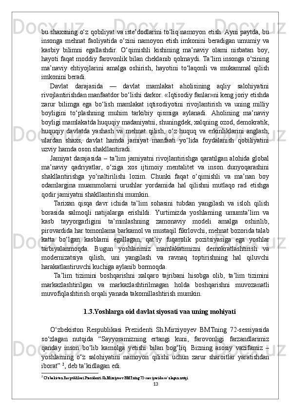 bu shaxsning o‘z qobiliyat va iste’dodlarini to‘liq namoyon etish. Ayni paytda, bu
insonga   mehnat   faoliyatida   o‘zini   namoyon   etish   imkonini   beradigan   umumiy   va
kasbiy   bilimni   egallashdir.   O‘qimishli   kishining   ma’naviy   olami   nisbatan   boy,
hayoti faqat moddiy farovonlik bilan cheklanib qolmaydi. Ta’lim insonga o‘zining
ma’naviy   ehtiyojlarini   amalga   oshirish,   hayotini   to‘laqonli   va   mukammal   qilish
imkonini beradi. 
Davlat   darajasida   —   davlat   mamlakat   aholisining   aqliy   salohiyatini
rivojlantirishdan manfaatdor bo‘lishi darkor. «Iqtisodiy fanlar»ni keng joriy etishda
zarur   bilimga   ega   bo‘lish   mamlakat   iqtisodiyotini   rivojlantirish   va   uning   milliy
boyligini   to‘plashning   muhim   tarkibiy   qismiga   aylanadi.   Aholining   ma’naviy
boyligi mamlakatda huquqiy madaniyatni, shuningdek, xalqning ozod, demokratik,
huquqiy   davlatda   yashash   va   mehnat   qilish,   o‘z   huquq   va   erkinliklarini   anglash,
ulardan   shaxs,   davlat   hamda   jamiyat   manfaati   yo‘lida   foydalanish   qobiliyatini
uzviy hamda oson shakllantiradi. 
Jamiyat  darajasida – ta’lim  jamiyatni  rivojlantirishga qaratilgan alohida global
ma’naviy   qadriyatlar,   o‘ziga   xos   ijtimoiy   mentalitet   va   inson   dunyoqarashini
shakllantirishga   yo‘naltirilishi   lozim.   Chunki   faqat   o‘qimishli   va   ma’nan   boy
odamlargina   muammolarni   urushlar   yordamida   hal   qilishni   mutlaqo   rad   etishga
qodir jamiyatni shakllantirishi mumkin.
  Tarixan   qisqa   davr   ichida   ta’lim   sohasini   tubdan   yangilash   va   isloh   qilish
borasida   salmoqli   natijalarga   erishildi.   Yurtimizda   yoshlarning   umumta’lim   va
kasb   tayyorgarligini   ta’minlashning   zamonaviy   modeli   amalga   oshirilib,
pirovardida har tomonlama barkamol va mustaqil fikrlovchi, mehnat bozorida talab
katta   bo‘lgan   kasblarni   egallagan,   qat’iy   fuqarolik   pozitsiyasiga   ega   yoshlar
tarbiyalanmoqda.   Bugun   yoshlarimiz   mamlakatimizni   demokratlashtirish   va
modernizatsiya   qilish,   uni   yangilash   va   ravnaq   toptirishning   hal   qiluvchi
harakatlantiruvchi kuchiga aylanib bormoqda.
  Ta’lim   tizimini   boshqarishni   xalqaro   tajribani   hisobga   olib,   ta’lim   tizimini
markazlashtirilgan   va   markazlashtirilmagan   holda   boshqarishni   muvozanatli
muvofiqlashtirish orqali yanada takomillashtirish mumkin.
1.3.Yoshlarga oid davlat siyosati vaa uning mohiyati
O‘zbekiston   Respublikasi   Prezidenti   Sh.Mirziyoyev   BMTning   72-sessiyasida
so‘zlagan   nutqida   “Sayyoramizning   ertangi   kuni,   farovonligi   farzandlarimiz
qanday   inson   bo‘lib   kamolga   yetishi   bilan   bog‘liq.   Bizning   asosiy   vazifamiz   –
yoshlarning   o‘z   salohiyatini   namoyon   qilishi   uchun   zarur   sharoitlar   yaratishdan
iborat”  2
, deb ta’kidlagan edi.
2
 O‘zbekiston Respublikasi Prezidenti Sh.Mirziyoev BMTning 72-sessiyasida so‘zlagan nutqi
13 